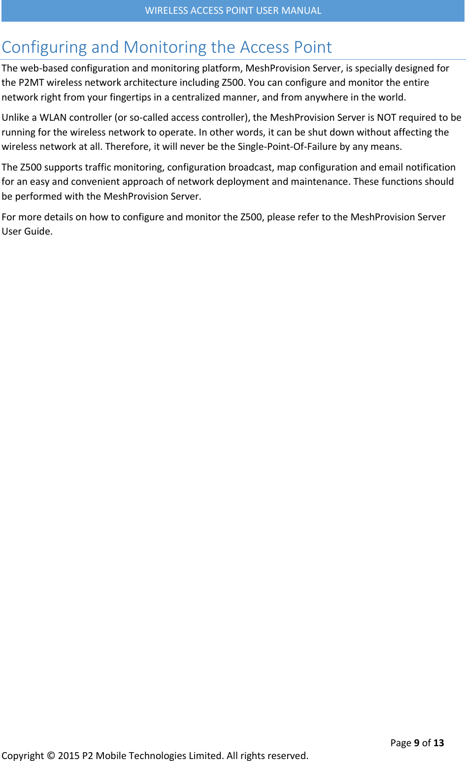  Page 9 of 13 Copyright &copy; 2015 P2 Mobile Technologies Limited. All rights reserved.   WIRELESS ACCESS POINT USER MANUAL Configuring and Monitoring the Access Point The web-based configuration and monitoring platform, MeshProvision Server, is specially designed for the P2MT wireless network architecture including Z500. You can configure and monitor the entire network right from your fingertips in a centralized manner, and from anywhere in the world. Unlike a WLAN controller (or so-called access controller), the MeshProvision Server is NOT required to be running for the wireless network to operate. In other words, it can be shut down without affecting the wireless network at all. Therefore, it will never be the Single-Point-Of-Failure by any means. The Z500 supports traffic monitoring, configuration broadcast, map configuration and email notification for an easy and convenient approach of network deployment and maintenance. These functions should be performed with the MeshProvision Server.  For more details on how to configure and monitor the Z500, please refer to the MeshProvision Server User Guide.      