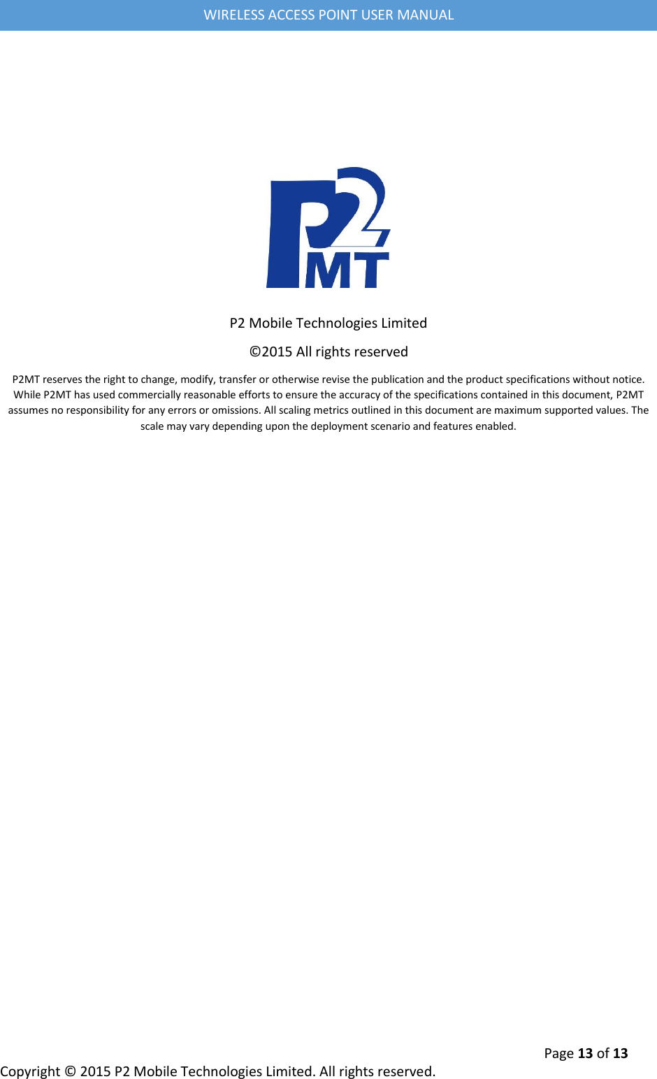  Page 13 of 13 Copyright &copy; 2015 P2 Mobile Technologies Limited. All rights reserved.   WIRELESS ACCESS POINT USER MANUAL          P2 Mobile Technologies Limited &copy;2015 All rights reserved P2MT reserves the right to change, modify, transfer or otherwise revise the publication and the product specifications without notice. While P2MT has used commercially reasonable efforts to ensure the accuracy of the specifications contained in this document, P2MT assumes no responsibility for any errors or omissions. All scaling metrics outlined in this document are maximum supported values. The scale may vary depending upon the deployment scenario and features enabled.  