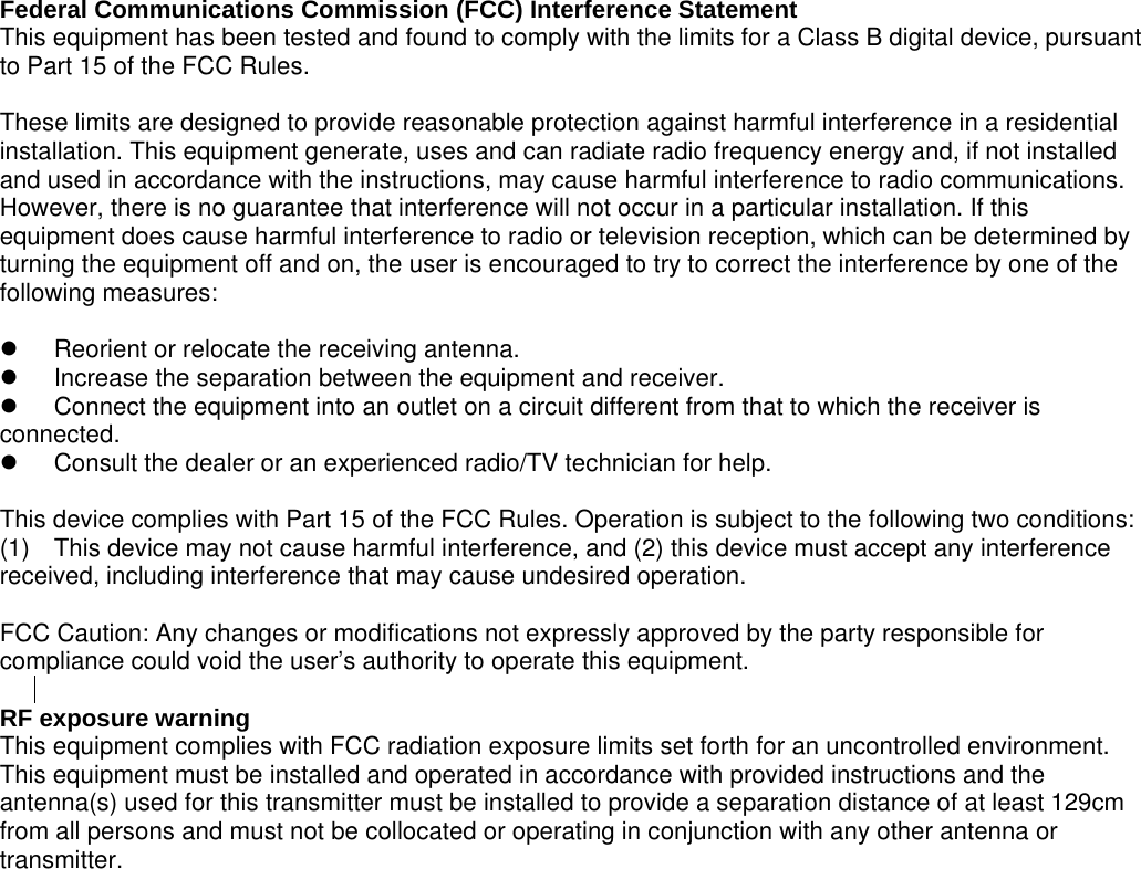 to provide a separation distance of at least 129cm  Federal Communications Commission (FCC) Interference Statement This equipment has been tested and found to comply with the limits for a Class B digital device, pursuant to Part 15 of the FCC Rules.  These limits are designed to provide reasonable protection against harmful interference in a residential installation. This equipment generate, uses and can radiate radio frequency energy and, if not installed and used in accordance with the instructions, may cause harmful interference to radio communications. However, there is no guarantee that interference will not occur in a particular installation. If this equipment does cause harmful interference to radio or television reception, which can be determined by turning the equipment off and on, the user is encouraged to try to correct the interference by one of the following measures:    Reorient or relocate the receiving antenna.   Increase the separation between the equipment and receiver.   Connect the equipment into an outlet on a circuit different from that to which the receiver is     connected.   Consult the dealer or an experienced radio/TV technician for help.  This device complies with Part 15 of the FCC Rules. Operation is subject to the following two conditions: (1)  This device may not cause harmful interference, and (2) this device must accept any interference received, including interference that may cause undesired operation.  FCC Caution: Any changes or modifications not expressly approved by the party responsible for compliance could void the user&rsquo;s authority to operate this equipment.  RF exposure warning   This equipment complies with FCC radiation exposure limits set forth for an uncontrolled environment.   This equipment must be installed and operated in accordance with provided instructions and the antenna(s) used for this transmitter must be installed from all persons and must not be collocated or operating in conjunction with any other antenna or transmitter. 