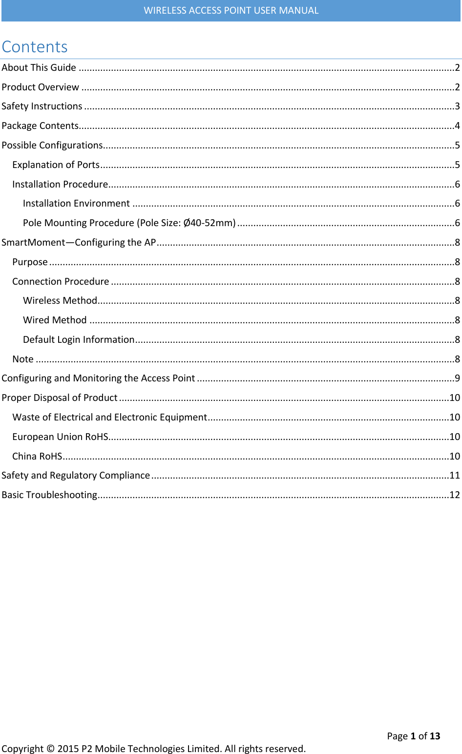  Page 1 of 13 Copyright &copy; 2015 P2 Mobile Technologies Limited. All rights reserved.   WIRELESS ACCESS POINT USER MANUAL Contents About This Guide ............................................................................................................................................ 2 Product Overview ........................................................................................................................................... 2 Safety Instructions .......................................................................................................................................... 3 Package Contents ............................................................................................................................................ 4 Possible Configurations................................................................................................................................... 5 Explanation of Ports .................................................................................................................................... 5 Installation Procedure ................................................................................................................................. 6 Installation Environment ........................................................................................................................ 6 Pole Mounting Procedure (Pole Size: &Oslash;40-52mm) ................................................................................. 6 SmartMoment&mdash;Configuring the AP ............................................................................................................... 8 Purpose ....................................................................................................................................................... 8 Connection Procedure ................................................................................................................................ 8 Wireless Method ..................................................................................................................................... 8 Wired Method ........................................................................................................................................ 8 Default Login Information ....................................................................................................................... 8 Note ............................................................................................................................................................ 8 Configuring and Monitoring the Access Point ................................................................................................ 9 Proper Disposal of Product ...........................................................................................................................10 Waste of Electrical and Electronic Equipment ..........................................................................................10 European Union RoHS ...............................................................................................................................10 China RoHS ................................................................................................................................................10 Safety and Regulatory Compliance ...............................................................................................................11 Basic Troubleshooting ...................................................................................................................................12     