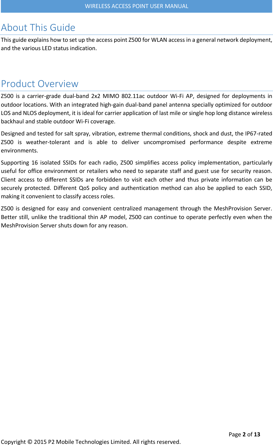  Page 2 of 13 Copyright &copy; 2015 P2 Mobile Technologies Limited. All rights reserved.   WIRELESS ACCESS POINT USER MANUAL About This Guide This guide explains how to set up the access point Z500 for WLAN access in a general network deployment, and the various LED status indication.   Product Overview Z500  is  a  carrier-grade  dual-band 2x2  MIMO  802.11ac outdoor  Wi-Fi  AP,  designed  for  deployments  in outdoor locations. With an integrated high-gain dual-band panel antenna specially optimized for outdoor LOS and NLOS deployment, it is ideal for carrier application of last mile or single hop long distance wireless backhaul and stable outdoor Wi-Fi coverage. Designed and tested for salt spray, vibration, extreme thermal conditions, shock and dust, the IP67-rated Z500  is  weather-tolerant  and  is  able  to  deliver  uncompromised  performance  despite  extreme environments.  Supporting  16  isolated  SSIDs  for  each  radio,  Z500  simplifies  access  policy  implementation,  particularly useful for office environment or retailers who need to separate staff and guest use for security reason. Client  access  to  different  SSIDs  are  forbidden  to  visit  each  other  and  thus  private  information  can  be securely  protected.  Different  QoS  policy  and  authentication  method  can  also  be  applied to  each  SSID, making it convenient to classify access roles. Z500  is  designed for  easy  and convenient centralized management  through  the  MeshProvision  Server. Better still, unlike the traditional thin AP model, Z500 can continue to operate perfectly even when the MeshProvision Server shuts down for any reason.    