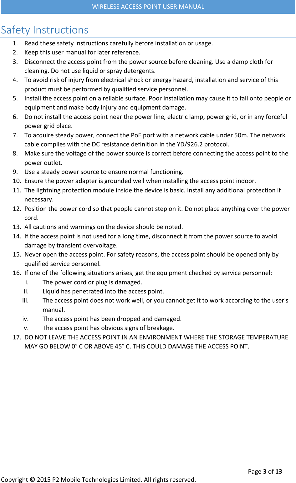  Page 3 of 13 Copyright &copy; 2015 P2 Mobile Technologies Limited. All rights reserved.   WIRELESS ACCESS POINT USER MANUAL Safety Instructions 1. Read these safety instructions carefully before installation or usage. 2. Keep this user manual for later reference. 3. Disconnect the access point from the power source before cleaning. Use a damp cloth for cleaning. Do not use liquid or spray detergents. 4. To avoid risk of injury from electrical shock or energy hazard, installation and service of this product must be performed by qualified service personnel. 5. Install the access point on a reliable surface. Poor installation may cause it to fall onto people or equipment and make body injury and equipment damage. 6. Do not install the access point near the power line, electric lamp, power grid, or in any forceful power grid place. 7. To acquire steady power, connect the PoE port with a network cable under 50m. The network cable compiles with the DC resistance definition in the YD/926.2 protocol. 8. Make sure the voltage of the power source is correct before connecting the access point to the power outlet. 9. Use a steady power source to ensure normal functioning. 10. Ensure the power adapter is grounded well when installing the access point indoor. 11. The lightning protection module inside the device is basic. Install any additional protection if necessary. 12. Position the power cord so that people cannot step on it. Do not place anything over the power cord. 13. All cautions and warnings on the device should be noted. 14. If the access point is not used for a long time, disconnect it from the power source to avoid damage by transient overvoltage. 15. Never open the access point. For safety reasons, the access point should be opened only by qualified service personnel. 16. If one of the following situations arises, get the equipment checked by service personnel: i. The power cord or plug is damaged. ii. Liquid has penetrated into the access point. iii. The access point does not work well, or you cannot get it to work according to the user's manual. iv. The access point has been dropped and damaged. v. The access point has obvious signs of breakage. 17. DO NOT LEAVE THE ACCESS POINT IN AN ENVIRONMENT WHERE THE STORAGE TEMPERATURE MAY GO BELOW 0&deg; C OR ABOVE 45&deg; C. THIS COULD DAMAGE THE ACCESS POINT.     