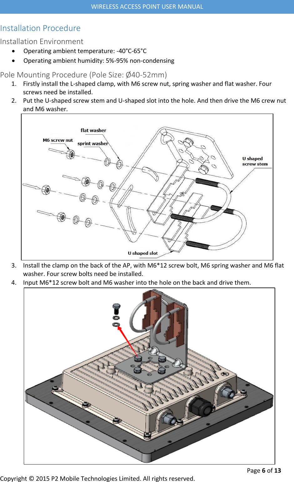  Page 6 of 13 Copyright &copy; 2015 P2 Mobile Technologies Limited. All rights reserved.   WIRELESS ACCESS POINT USER MANUAL Installation Procedure Installation Environment  Operating ambient temperature: -40&deg;C-65&deg;C  Operating ambient humidity: 5%-95% non-condensing Pole Mounting Procedure (Pole Size: &Oslash;40-52mm) 1. Firstly install the L-shaped clamp, with M6 screw nut, spring washer and flat washer. Four screws need be installed. 2. Put the U-shaped screw stem and U-shaped slot into the hole. And then drive the M6 crew nut and M6 washer.  3. Install the clamp on the back of the AP, with M6*12 screw bolt, M6 spring washer and M6 flat washer. Four screw bolts need be installed. 4. Input M6*12 screw bolt and M6 washer into the hole on the back and drive them.  