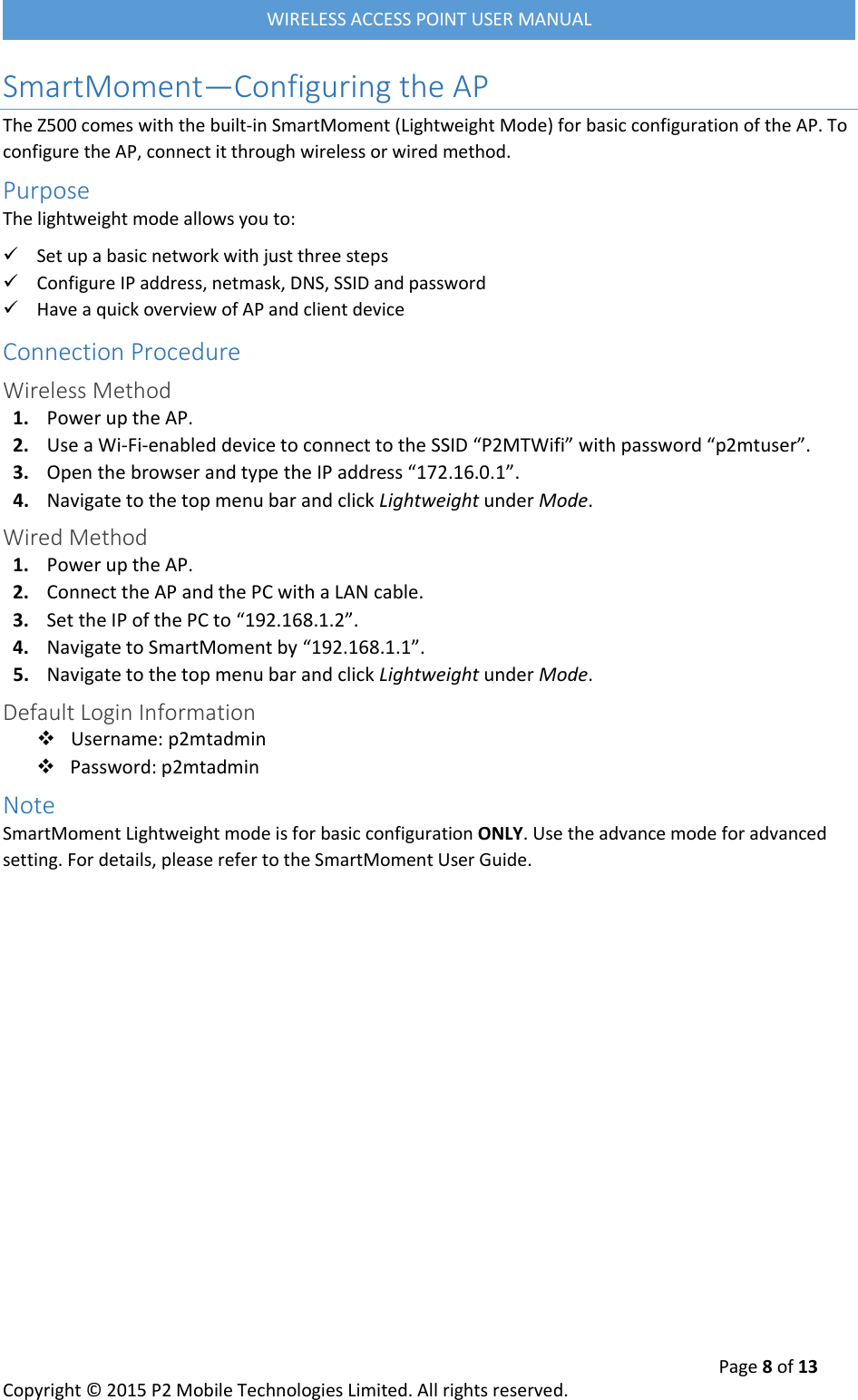  Page 8 of 13 Copyright &copy; 2015 P2 Mobile Technologies Limited. All rights reserved.   WIRELESS ACCESS POINT USER MANUAL SmartMoment&mdash;Configuring the AP The Z500 comes with the built-in SmartMoment (Lightweight Mode) for basic configuration of the AP. To configure the AP, connect it through wireless or wired method. Purpose The lightweight mode allows you to:  Set up a basic network with just three steps  Configure IP address, netmask, DNS, SSID and password  Have a quick overview of AP and client device Connection Procedure Wireless Method 1. Power up the AP. 2. Use a Wi-Fi-enabled device to connect to the SSID &ldquo;P2MTWifi&rdquo; with password &ldquo;p2mtuser&rdquo;. 3. Open the browser and type the IP address &ldquo;172.16.0.1&rdquo;. 4. Navigate to the top menu bar and click Lightweight under Mode. Wired Method 1. Power up the AP. 2. Connect the AP and the PC with a LAN cable. 3. Set the IP of the PC to &ldquo;192.168.1.2&rdquo;. 4. Navigate to SmartMoment by &ldquo;192.168.1.1&rdquo;. 5. Navigate to the top menu bar and click Lightweight under Mode. Default Login Information  Username: p2mtadmin  Password: p2mtadmin Note SmartMoment Lightweight mode is for basic configuration ONLY. Use the advance mode for advanced setting. For details, please refer to the SmartMoment User Guide.    