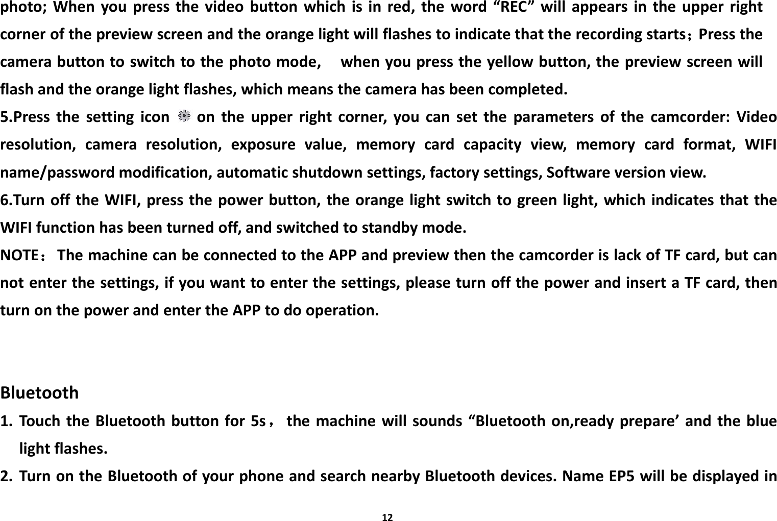 12photo; When you press the video button which is in red, the word &ldquo;REC&rdquo; will appears in the upper rightcorner of the preview screen and the orange light will flashes to indicate that the recording starts；Press thecamera button to switch to the photo mode, when you press the yellow button, the preview screen willflash and the orange light flashes, which means the camera has been completed.5.Press the setting icon on the upper right corner, you can set the parameters of the camcorder: Videoresolution, camera resolution, exposure value, memory card capacity view, memory card format, WIFIname/password modification, automatic shutdown settings, factory settings, Software version view.6.Turn off the WIFI, press the power button, the orange light switch to green light, which indicates that theWIFI function has been turned off, and switched to standby mode.NOTE：The machine can be connected to the APP and preview then the camcorder is lack of TF card, but cannot enter the settings, if you want to enter the settings, please turn off the power and insert a TF card, thenturn on the power and enter the APP to do operation.Bluetooth1. Touch the Bluetooth button for 5s，the machine will sounds &ldquo;Bluetooth on,ready prepare&rsquo; and the bluelight flashes.2. Turn on the Bluetooth of your phone and search nearby Bluetooth devices. Name EP5 will be displayed in