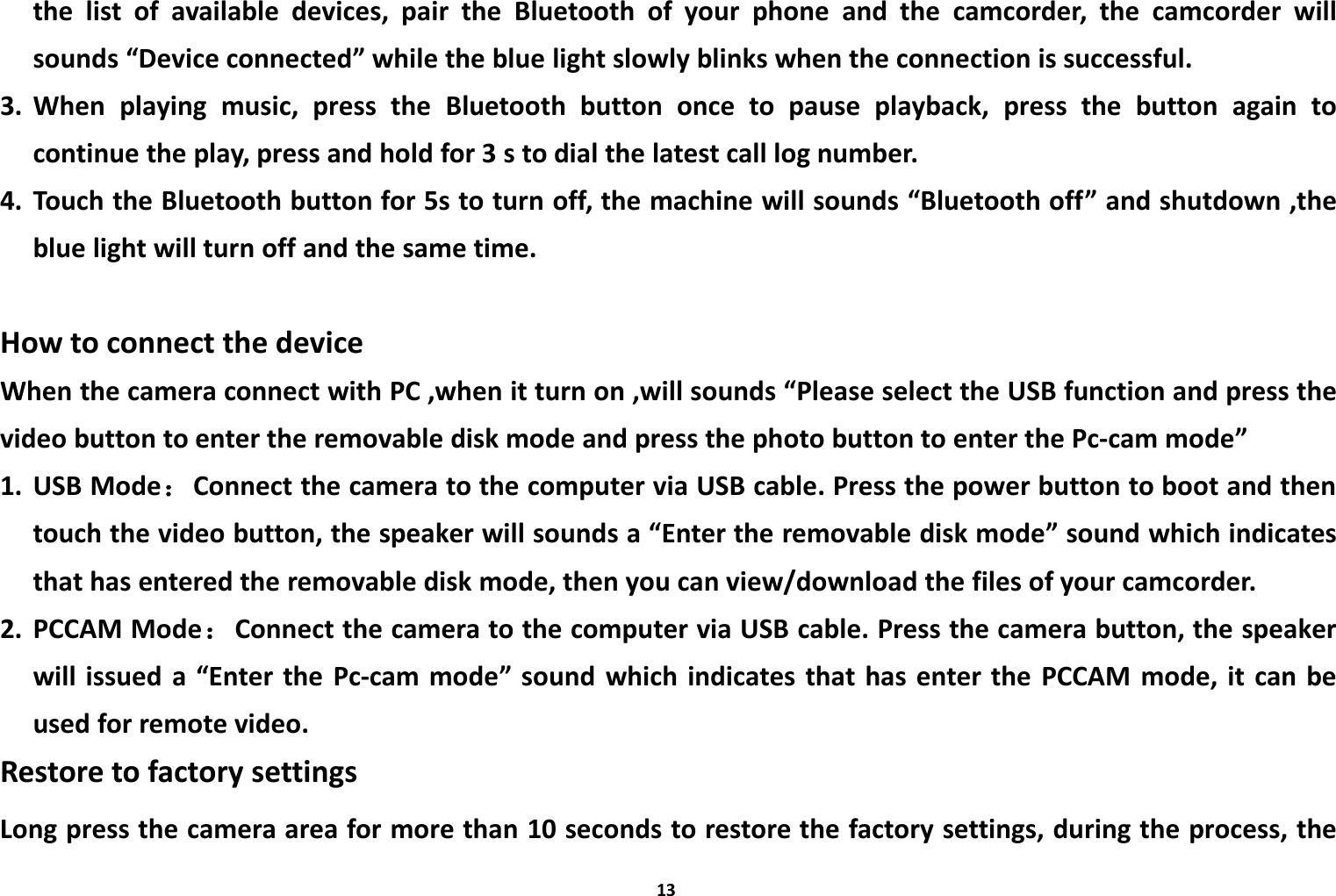 13the list of available devices, pair the Bluetooth of your phone and the camcorder, the camcorder willsounds &ldquo;Device connected&rdquo; while the blue light slowly blinks when the connection is successful.3. When playing music, press the Bluetooth button once to pause playback, press the button again tocontinue the play, press and hold for 3 s to dial the latest call log number.4. Touch the Bluetooth button for 5s to turn off, the machine will sounds &ldquo;Bluetooth off&rdquo; and shutdown ,theblue light will turn off and the same time.How to connect the deviceWhen the camera connect with PC ,when it turn on ,will sounds &ldquo;Please select the USB function and press thevideo button to enter the removable disk mode and press the photo button to enter the Pc-cam mode&rdquo;1. USB Mode：Connect the camera to the computer via USB cable. Press the power button to boot and thentouch the video button, the speaker will sounds a &ldquo;Enter the removable disk mode&rdquo; sound which indicatesthat has entered the removable disk mode, then you can view/download the files of your camcorder.2. PCCAM Mode：Connect the camera to the computer via USB cable. Press the camera button, the speakerwill issued a &ldquo;Enter the Pc-cam mode&rdquo; sound which indicates that has enter the PCCAM mode, it can beused for remote video.Restore to factory settingsLong press the camera area for more than 10 seconds to restore the factory settings, during the process, the