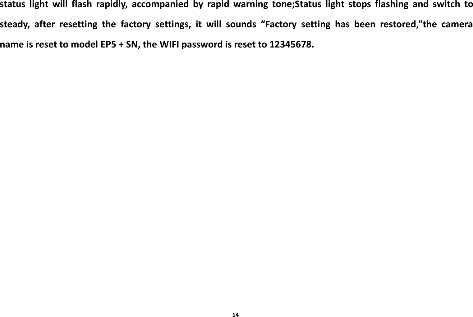 14status light will flash rapidly, accompanied by rapid warning tone;Status light stops flashing and switch tosteady, after resetting the factory settings, it will sounds &ldquo;Factory setting has been restored,&rdquo;the cameraname is reset to model EP5 + SN, the WIFI password is reset to 12345678.