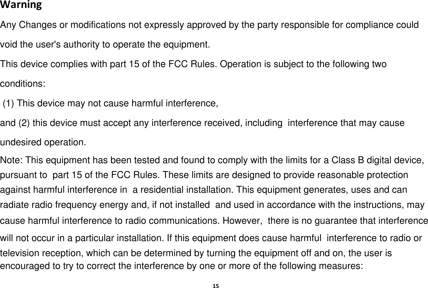 15WarningAny Changes or modifications not expressly approved by the party responsible for compliance could void the user's authority to operate the equipment.This device complies with part 15 of the FCC Rules. Operation is subject to the following two conditions: (1) This device may not cause harmful interference,and (2) this device must accept any interference received, including  interference that may cause undesired operation.Note: This equipment has been tested and found to comply with the limits for a Class B digital device, pursuant to  part 15 of the FCC Rules. These limits are designed to provide reasonable protection against harmful interference in  a residential installation. This equipment generates, uses and can radiate radio frequency energy and, if not installed  and used in accordance with the instructions, may cause harmful interference to radio communications. However,  there is no guarantee that interference will not occur in a particular installation. If this equipment does cause harmful  interference to radio or television reception, which can be determined by turning the equipment off and on, the user is  encouraged to try to correct the interference by one or more of the following measures: