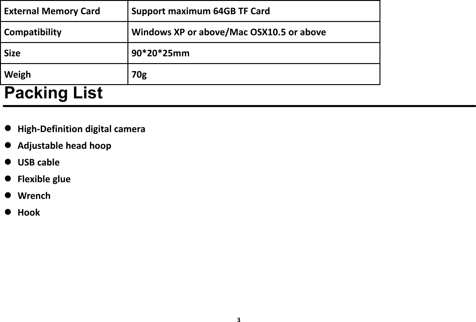 3External Memory Card Support maximum 64GB TF CardCompatibility Windows XP or above/Mac OSX10.5 or aboveSize 90*20*25mmWeigh 70gPacking ListHigh-Definition digital cameraAdjustable head hoopUSB cableFlexible glueWrenchHook