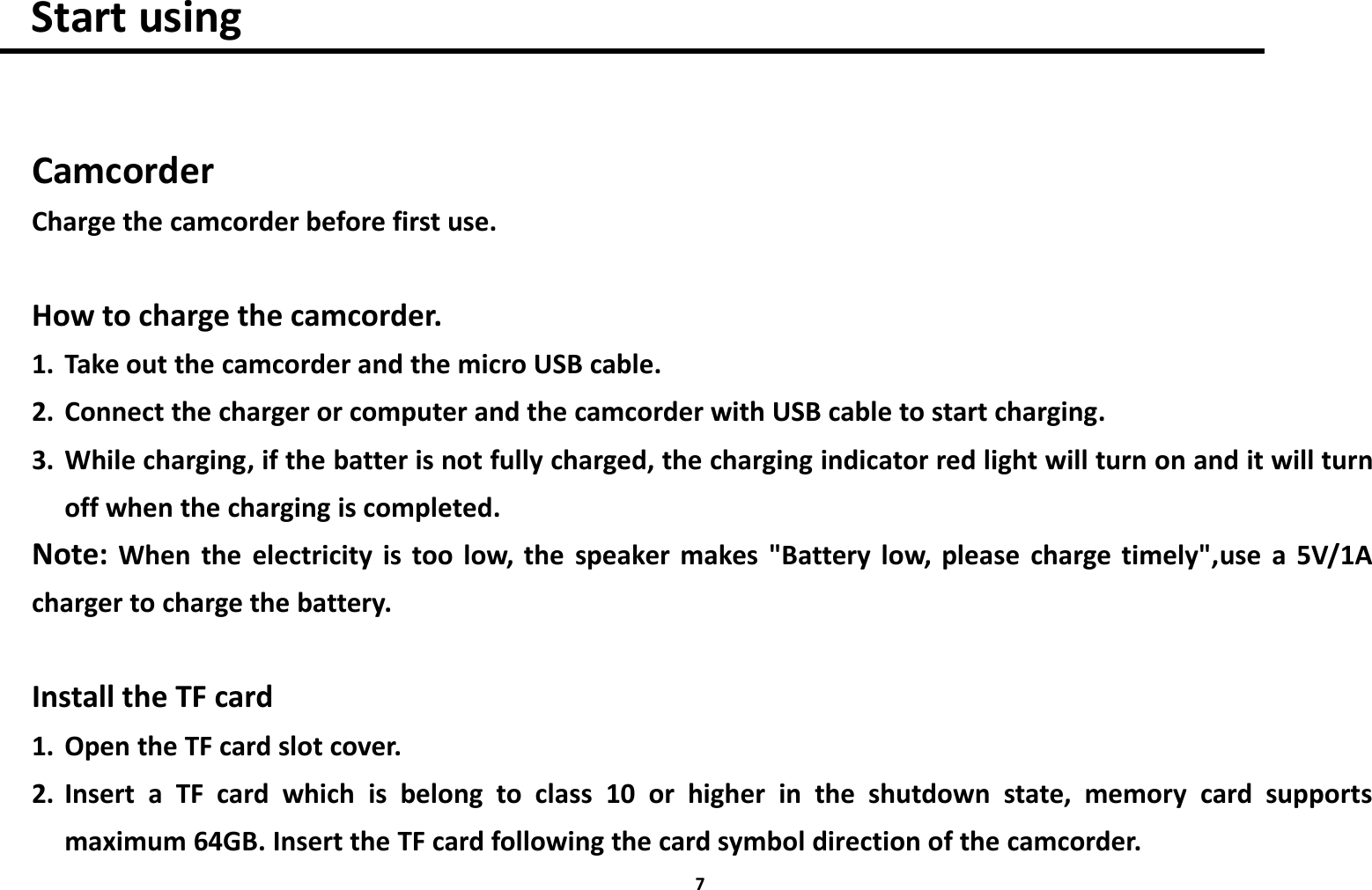 7Start usingCamcorderCharge the camcorder before first use.How to charge the camcorder.1. Take out the camcorder and the micro USB cable.2. Connect the charger or computer and the camcorder with USB cable to start charging.3. While charging, if the batter is not fully charged, the charging indicator red light will turn on and it will turnoff when the charging is completed.Note: When the electricity is too low, the speaker makes "Battery low, please charge timely",use a 5V/1Acharger to charge the battery.Install the TF card1. Open the TF card slot cover.2. Insert a TF card which is belong to class 10 or higher in the shutdown state, memory card supportsmaximum 64GB. Insert the TF card following the card symbol direction of the camcorder.