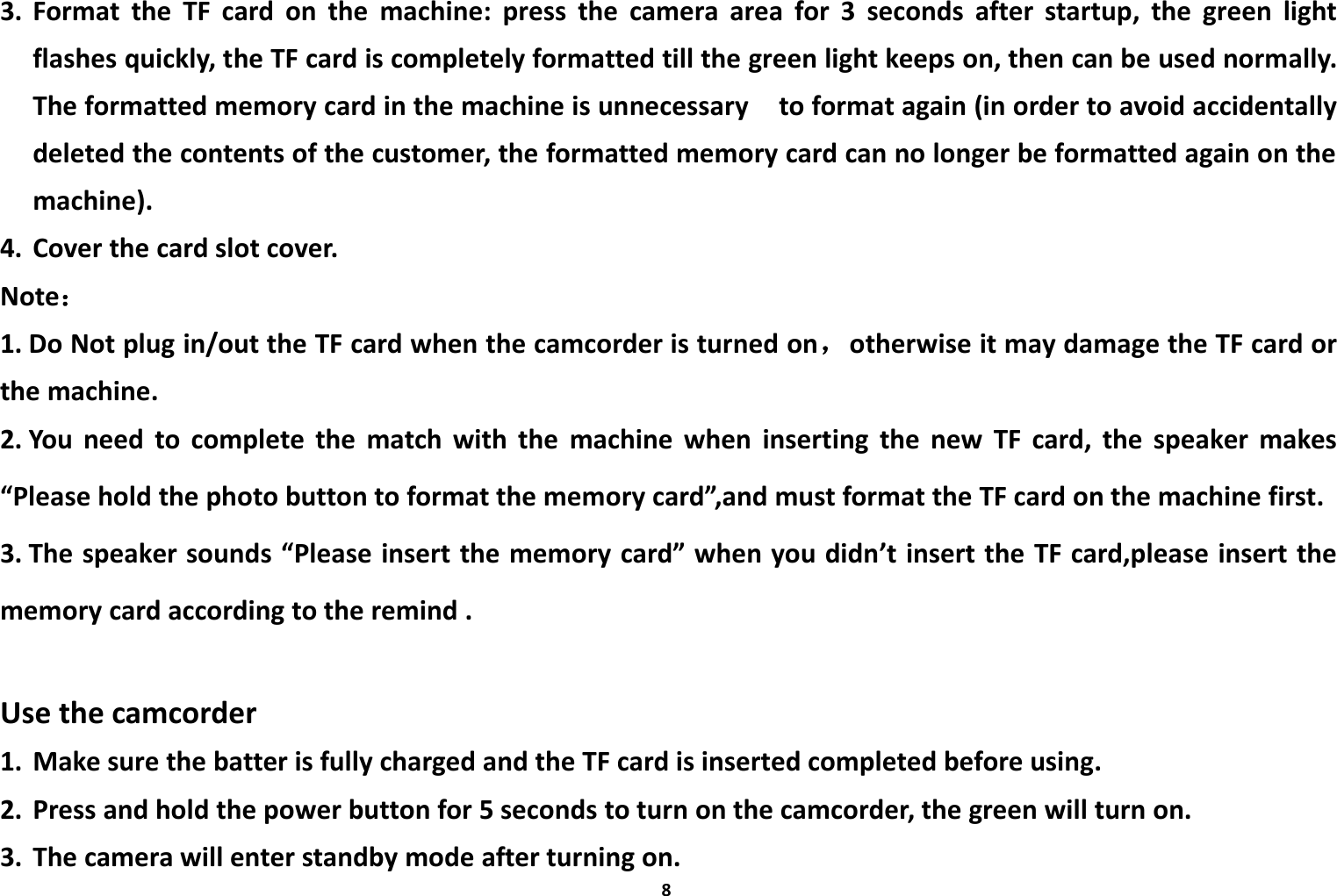83. Format the TF card on the machine: press the camera area for 3 seconds after startup, the green lightflashes quickly, the TF card is completely formatted till the green light keeps on, then can be used normally.The formatted memory card in the machine is unnecessary to format again (in order to avoid accidentallydeleted the contents of the customer, the formatted memory card can no longer be formatted again on themachine).4. Cover the card slot cover.Note：1. Do Not plug in/out the TF card when the camcorder is turned on，otherwise it may damage the TF card orthe machine.2. You need to complete the match with the machine when inserting the new TF card, the speaker makes&ldquo;Please hold the photo button to format the memory card&rdquo;,and must format the TF card on the machine first.3. The speaker sounds &ldquo;Please insert the memory card&rdquo; when you didn&rsquo;t insert the TF card,please insert thememory card according to the remind .Use the camcorder1. Make sure the batter is fully charged and the TF card is inserted completed before using.2. Press and hold the power button for 5 seconds to turn on the camcorder, the green will turn on.3. The camera will enter standby mode after turning on.