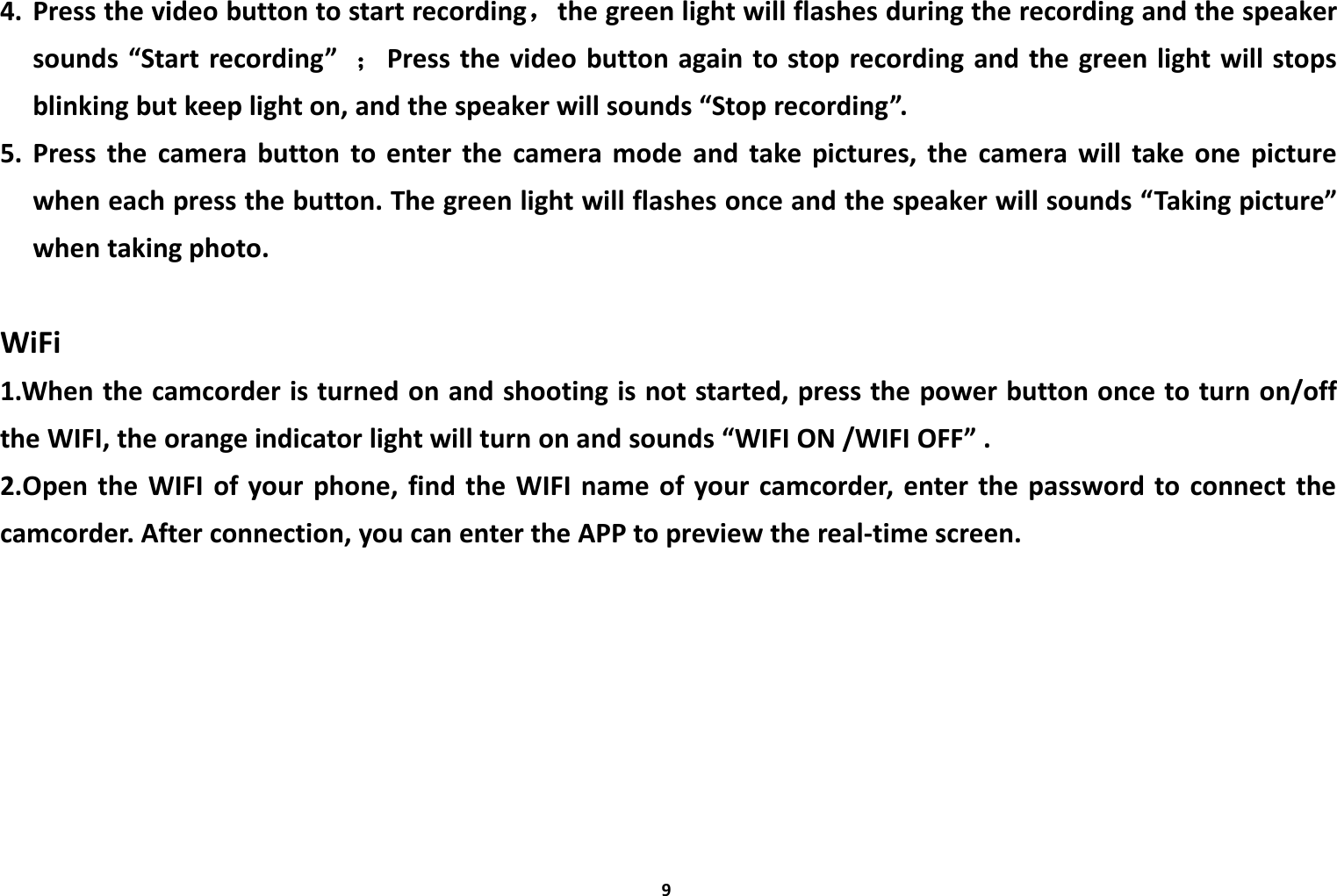 94. Press the video button to start recording，the green light will flashes during the recording and the speakersounds &ldquo;Start recording&rdquo; ；Press the video button again to stop recording and the green light will stopsblinking but keep light on, and the speaker will sounds &ldquo;Stop recording&rdquo;.5. Press the camera button to enter the camera mode and take pictures, the camera will take one picturewhen each press the button. The green light will flashes once and the speaker will sounds &ldquo;Taking picture&rdquo;when taking photo.WiFi1.When the camcorder is turned on and shooting is not started, press the power button once to turn on/offthe WIFI, the orange indicator light will turn on and sounds &ldquo;WIFI ON /WIFI OFF&rdquo; .2.Open the WIFI of your phone, find the WIFI name of your camcorder, enter the password to connect thecamcorder. After connection, you can enter the APP to preview the real-time screen.
