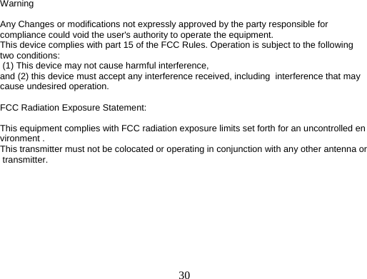     30Warning                                    Any Changes or modifications not expressly approved by the party responsible for compliance could void the user's authority to operate the equipment. This device complies with part 15 of the FCC Rules. Operation is subject to the following two conditions:  (1) This device may not cause harmful interference, and (2) this device must accept any interference received, including  interference that may cause undesired operation.  FCC Radiation Exposure Statement:    This equipment complies with FCC radiation exposure limits set forth for an uncontrolled environment . This transmitter must not be colocated or operating in conjunction with any other antenna or transmitter.   