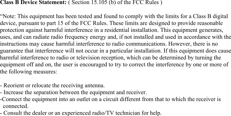 Class B Device Statement: ( Section 15.105 (b) of the FCC Rules )“Note: This equipment has been tested and found to comply with the limits for a Class B digitaldevice, pursuant to part 15 of the FCC Rules. These limits are designed to provide reasonableprotection against harmful interference in a residential installation. This equipment generates,uses, and can radiate radio frequency energy and, if not installed and used in accordance with theinstructions may cause harmful interference to radio communications. However, there is noguarantee that interference will not occur in a particular installation. If this equipment does causeharmful interference to radio or television reception, which can be determined by turning theequipment off and on, the user is encouraged to try to correct the interference by one or more ofthe following measures:- Reorient or relocate the receiving antenna.- Increase the separation between the equipment and receiver.-Connect the equipment into an outlet on a circuit different from that to which the receiver is          connected.- Consult the dealer or an experienced radio/TV technician for help.