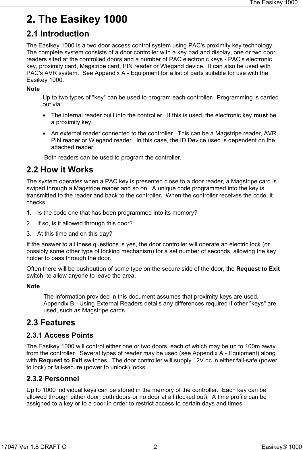 The Easikey 100017047 Ver 1.8 DRAFT C  2 Easikey® 10002. The Easikey 10002.1 IntroductionThe Easikey 1000 is a two door access control system using PAC&apos;s proximity key technology.The complete system consists of a door controller with a key pad and display, one or two doorreaders sited at the controlled doors and a number of PAC electronic keys - PAC&apos;s electronickey, proximity card, Magstripe card, PIN reader or Wiegand device.  It can also be used withPAC&apos;s AVR system.  See Appendix A - Equipment for a list of parts suitable for use with theEasikey 1000.NoteUp to two types of &quot;key&quot; can be used to program each controller.  Programming is carriedout via:•The internal reader built into the controller.  If this is used, the electronic key must bea proximity key.•An external reader connected to the controller.  This can be a Magstripe reader, AVR,PIN reader or Wiegand reader.  In this case, the ID Device used is dependent on theattached reader. Both readers can be used to program the controller.2.2 How it WorksThe system operates when a PAC key is presented close to a door reader, a Magstripe card isswiped through a Magstripe reader and so on.  A unique code programmed into the key istransmitted to the reader and back to the controller.  When the controller receives the code, itchecks:1.  Is the code one that has been programmed into its memory?2.  If so, is it allowed through this door?3.  At this time and on this day?If the answer to all these questions is yes, the door controller will operate an electric lock (orpossibly some other type of locking mechanism) for a set number of seconds, allowing the keyholder to pass through the door.Often there will be pushbutton of some type on the secure side of the door, the Request to Exitswitch, to allow anyone to leave the area.NoteThe information provided in this document assumes that proximity keys are used.Appendix B - Using External Readers details any differences required if other &quot;keys&quot; areused, such as Magstripe cards.2.3 Features2.3.1 Access PointsThe Easikey 1000 will control either one or two doors, each of which may be up to 100m awayfrom the controller.  Several types of reader may be used (see Appendix A - Equipment) alongwith Request to Exit switches.  The door controller will supply 12V dc in either fail-safe (powerto lock) or fail-secure (power to unlock) locks.2.3.2 PersonnelUp to 1000 individual keys can be stored in the memory of the controller.  Each key can beallowed through either door, both doors or no door at all (locked out).  A time profile can beassigned to a key or to a door in order to restrict access to certain days and times.