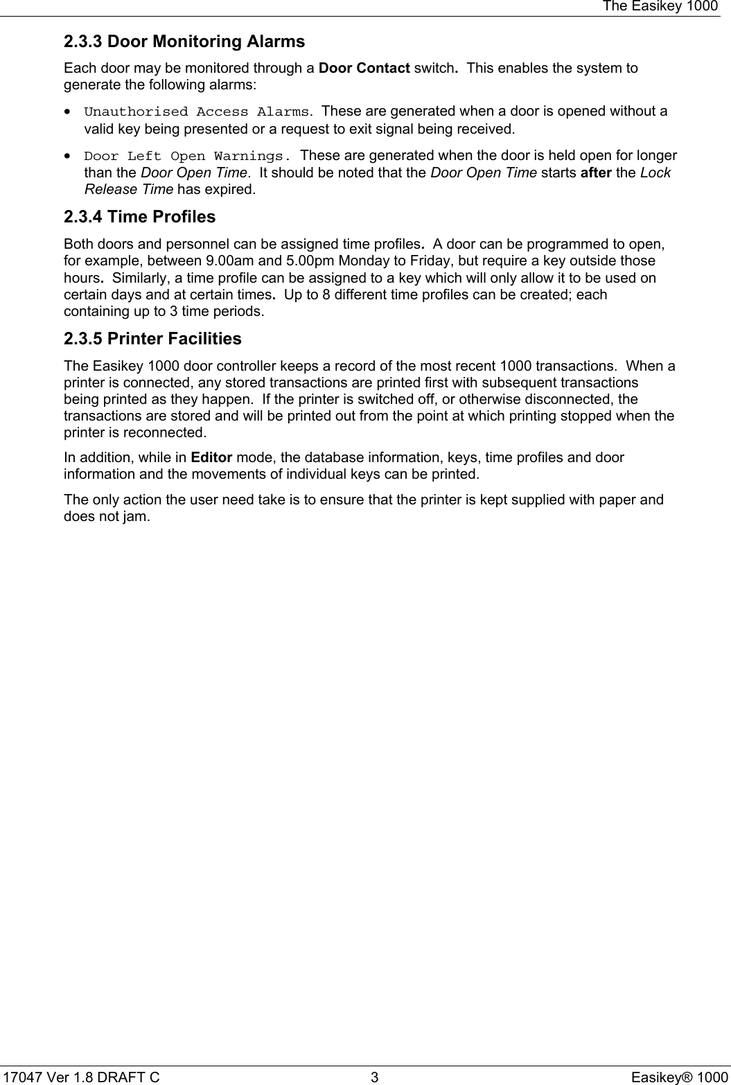 The Easikey 100017047 Ver 1.8 DRAFT C  3 Easikey® 10002.3.3 Door Monitoring AlarmsEach door may be monitored through a Door Contact switch.  This enables the system togenerate the following alarms:• Unauthorised Access Alarms.  These are generated when a door is opened without avalid key being presented or a request to exit signal being received.• Door Left Open Warnings.  These are generated when the door is held open for longerthan the Door Open Time.  It should be noted that the Door Open Time starts after the LockRelease Time has expired.2.3.4 Time ProfilesBoth doors and personnel can be assigned time profiles.  A door can be programmed to open,for example, between 9.00am and 5.00pm Monday to Friday, but require a key outside thosehours.  Similarly, a time profile can be assigned to a key which will only allow it to be used oncertain days and at certain times.  Up to 8 different time profiles can be created; eachcontaining up to 3 time periods.2.3.5 Printer FacilitiesThe Easikey 1000 door controller keeps a record of the most recent 1000 transactions.  When aprinter is connected, any stored transactions are printed first with subsequent transactionsbeing printed as they happen.  If the printer is switched off, or otherwise disconnected, thetransactions are stored and will be printed out from the point at which printing stopped when theprinter is reconnected.In addition, while in Editor mode, the database information, keys, time profiles and doorinformation and the movements of individual keys can be printed.The only action the user need take is to ensure that the printer is kept supplied with paper anddoes not jam.