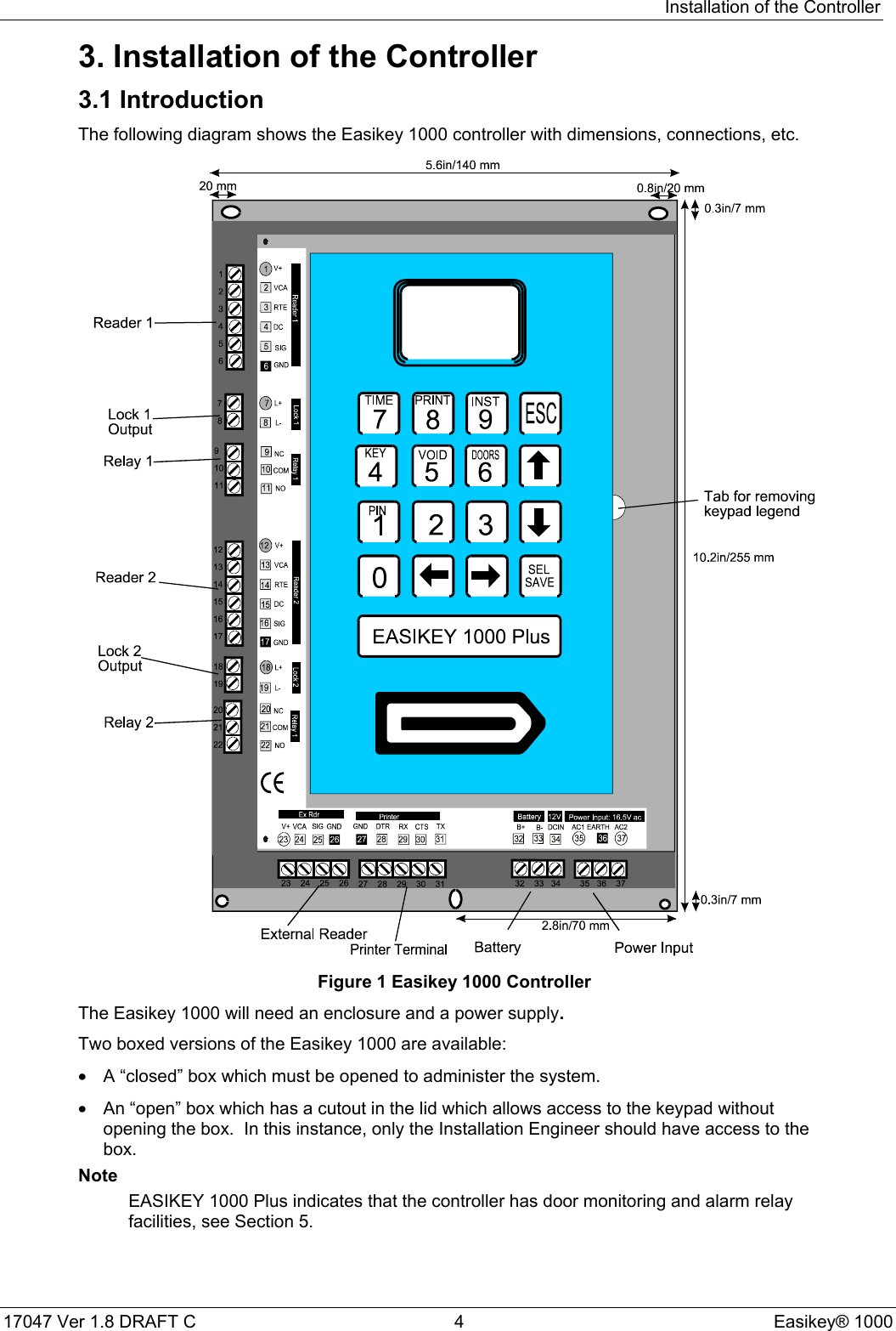 Installation of the Controller17047 Ver 1.8 DRAFT C  4 Easikey® 10003. Installation of the Controller3.1 IntroductionThe following diagram shows the Easikey 1000 controller with dimensions, connections, etc.Figure 1 Easikey 1000 ControllerThe Easikey 1000 will need an enclosure and a power supply.Two boxed versions of the Easikey 1000 are available:•  A “closed” box which must be opened to administer the system.•  An “open” box which has a cutout in the lid which allows access to the keypad withoutopening the box.  In this instance, only the Installation Engineer should have access to thebox.NoteEASIKEY 1000 Plus indicates that the controller has door monitoring and alarm relayfacilities, see Section 5.