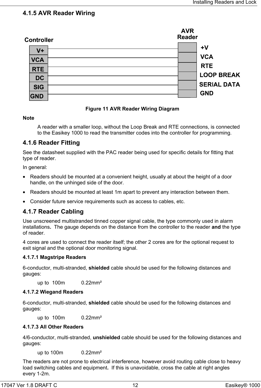 Installing Readers and Lock17047 Ver 1.8 DRAFT C  12 Easikey® 10004.1.5 AVR Reader WiringFigure 11 AVR Reader Wiring DiagramNoteA reader with a smaller loop, without the Loop Break and RTE connections, is connectedto the Easikey 1000 to read the transmitter codes into the controller for programming.4.1.6 Reader FittingSee the datasheet supplied with the PAC reader being used for specific details for fitting thattype of reader.In general:•  Readers should be mounted at a convenient height, usually at about the height of a doorhandle, on the unhinged side of the door.•  Readers should be mounted at least 1m apart to prevent any interaction between them.•  Consider future service requirements such as access to cables, etc.4.1.7 Reader CablingUse unscreened multistranded tinned copper signal cable, the type commonly used in alarminstallations.  The gauge depends on the distance from the controller to the reader and the typeof reader.4 cores are used to connect the reader itself; the other 2 cores are for the optional request toexit signal and the optional door monitoring signal.4.1.7.1 Magstripe Readers6-conductor, multi-stranded, shielded cable should be used for the following distances andgauges:up to  100m 0.22mm²4.1.7.2 Wiegand Readers6-conductor, multi-stranded, shielded cable should be used for the following distances andgauges:up to  100m 0.22mm²4.1.7.3 All Other Readers4/6-conductor, multi-stranded, unshielded cable should be used for the following distances andgauges:up to 100m 0.22mm²The readers are not prone to electrical interference, however avoid routing cable close to heavyload switching cables and equipment.  If this is unavoidable, cross the cable at right anglesevery 1-2m.