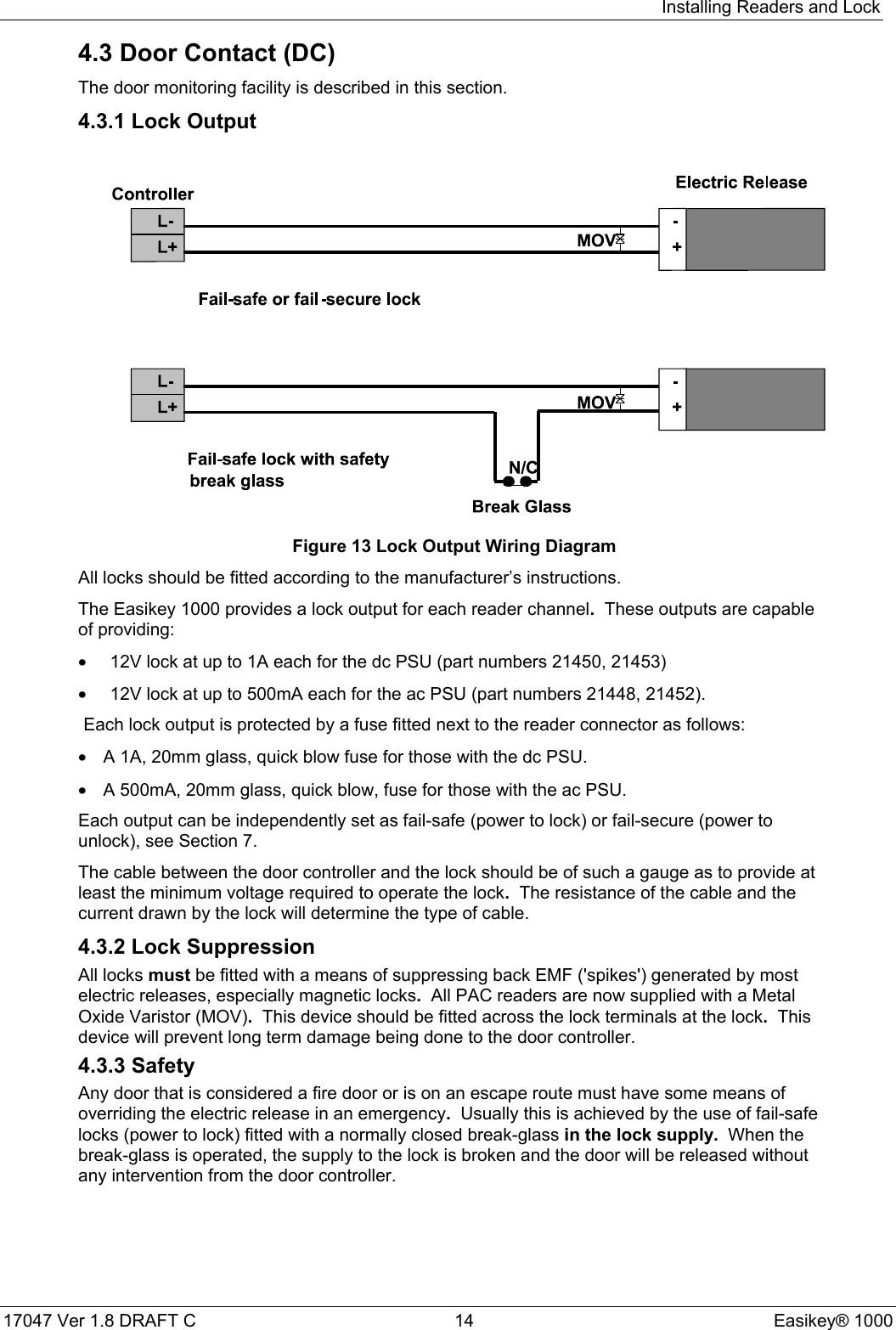 Installing Readers and Lock17047 Ver 1.8 DRAFT C  14 Easikey® 10004.3 Door Contact (DC)The door monitoring facility is described in this section.4.3.1 Lock OutputFigure 13 Lock Output Wiring DiagramAll locks should be fitted according to the manufacturer’s instructions.The Easikey 1000 provides a lock output for each reader channel.  These outputs are capableof providing:•  12V lock at up to 1A each for the dc PSU (part numbers 21450, 21453)•  12V lock at up to 500mA each for the ac PSU (part numbers 21448, 21452).Each lock output is protected by a fuse fitted next to the reader connector as follows:•  A 1A, 20mm glass, quick blow fuse for those with the dc PSU.•  A 500mA, 20mm glass, quick blow, fuse for those with the ac PSU.Each output can be independently set as fail-safe (power to lock) or fail-secure (power tounlock), see Section 7.The cable between the door controller and the lock should be of such a gauge as to provide atleast the minimum voltage required to operate the lock.  The resistance of the cable and thecurrent drawn by the lock will determine the type of cable.4.3.2 Lock SuppressionAll locks must be fitted with a means of suppressing back EMF (&apos;spikes&apos;) generated by mostelectric releases, especially magnetic locks.  All PAC readers are now supplied with a MetalOxide Varistor (MOV).  This device should be fitted across the lock terminals at the lock.  Thisdevice will prevent long term damage being done to the door controller.4.3.3 SafetyAny door that is considered a fire door or is on an escape route must have some means ofoverriding the electric release in an emergency.  Usually this is achieved by the use of fail-safelocks (power to lock) fitted with a normally closed break-glass in the lock supply.  When thebreak-glass is operated, the supply to the lock is broken and the door will be released withoutany intervention from the door controller.