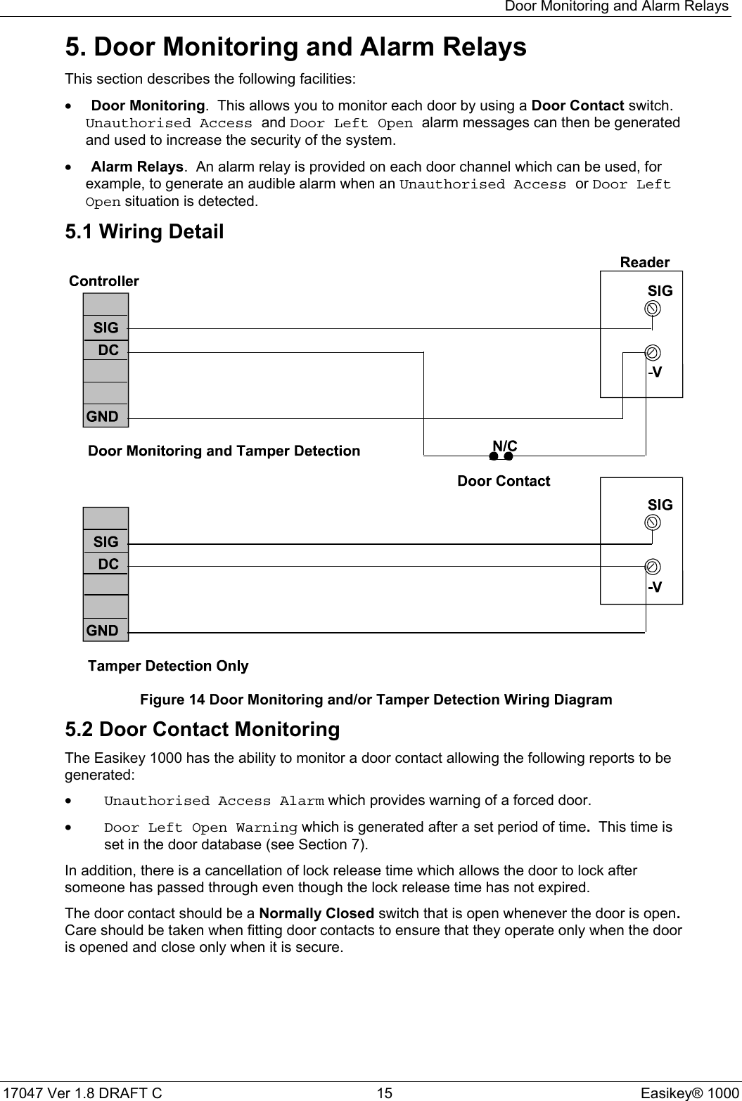Door Monitoring and Alarm Relays17047 Ver 1.8 DRAFT C  15 Easikey® 10005. Door Monitoring and Alarm RelaysThis section describes the following facilities:• Door Monitoring.  This allows you to monitor each door by using a Door Contact switch.Unauthorised Access and Door Left Open alarm messages can then be generatedand used to increase the security of the system.• Alarm Relays.  An alarm relay is provided on each door channel which can be used, forexample, to generate an audible alarm when an Unauthorised Access or Door LeftOpen situation is detected.5.1 Wiring DetailFigure 14 Door Monitoring and/or Tamper Detection Wiring Diagram5.2 Door Contact MonitoringThe Easikey 1000 has the ability to monitor a door contact allowing the following reports to begenerated:•Unauthorised Access Alarm which provides warning of a forced door.•Door Left Open Warning which is generated after a set period of time.  This time isset in the door database (see Section 7).In addition, there is a cancellation of lock release time which allows the door to lock aftersomeone has passed through even though the lock release time has not expired.The door contact should be a Normally Closed switch that is open whenever the door is open.Care should be taken when fitting door contacts to ensure that they operate only when the dooris opened and close only when it is secure.