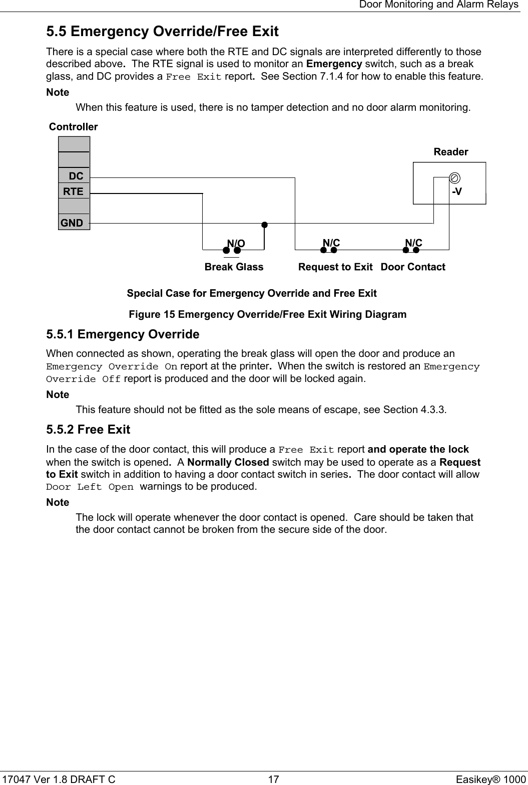 Door Monitoring and Alarm Relays17047 Ver 1.8 DRAFT C  17 Easikey® 10005.5 Emergency Override/Free ExitThere is a special case where both the RTE and DC signals are interpreted differently to thosedescribed above.  The RTE signal is used to monitor an Emergency switch, such as a breakglass, and DC provides a Free Exit report.  See Section 7.1.4 for how to enable this feature.NoteWhen this feature is used, there is no tamper detection and no door alarm monitoring.Figure 15 Emergency Override/Free Exit Wiring Diagram5.5.1 Emergency OverrideWhen connected as shown, operating the break glass will open the door and produce anEmergency Override On report at the printer.  When the switch is restored an EmergencyOverride Off report is produced and the door will be locked again.NoteThis feature should not be fitted as the sole means of escape, see Section 4.3.3.5.5.2 Free ExitIn the case of the door contact, this will produce a Free Exit report and operate the lockwhen the switch is opened.  A Normally Closed switch may be used to operate as a Requestto Exit switch in addition to having a door contact switch in series.  The door contact will allowDoor Left Open warnings to be produced.NoteThe lock will operate whenever the door contact is opened.  Care should be taken thatthe door contact cannot be broken from the secure side of the door.