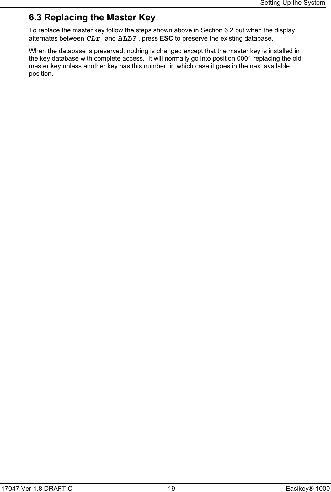 Setting Up the System17047 Ver 1.8 DRAFT C  19 Easikey® 10006.3 Replacing the Master KeyTo replace the master key follow the steps shown above in Section 6.2 but when the displayalternates between CLr and ALL? , press ESC to preserve the existing database.When the database is preserved, nothing is changed except that the master key is installed inthe key database with complete access.  It will normally go into position 0001 replacing the oldmaster key unless another key has this number, in which case it goes in the next availableposition.