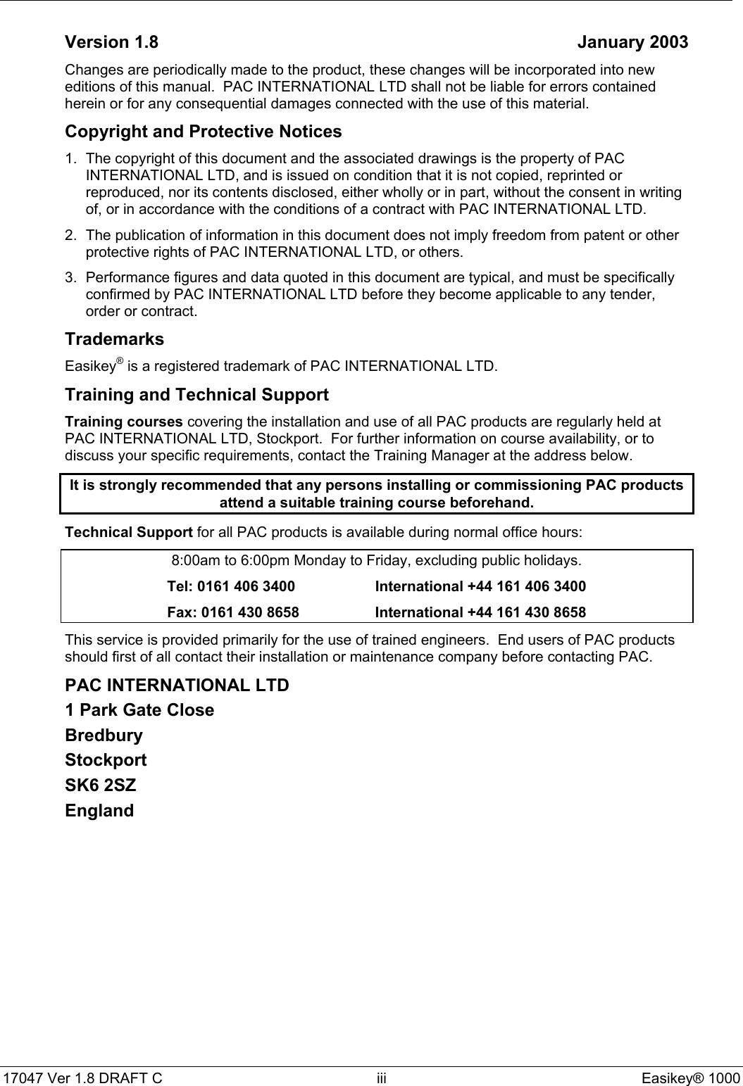 17047 Ver 1.8 DRAFT C  iii Easikey® 1000Version 1.8 January 2003Changes are periodically made to the product, these changes will be incorporated into neweditions of this manual.  PAC INTERNATIONAL LTD shall not be liable for errors containedherein or for any consequential damages connected with the use of this material.Copyright and Protective Notices1. The copyright of this document and the associated drawings is the property of PACINTERNATIONAL LTD, and is issued on condition that it is not copied, reprinted orreproduced, nor its contents disclosed, either wholly or in part, without the consent in writingof, or in accordance with the conditions of a contract with PAC INTERNATIONAL LTD.2. The publication of information in this document does not imply freedom from patent or otherprotective rights of PAC INTERNATIONAL LTD, or others.3. Performance figures and data quoted in this document are typical, and must be specificallyconfirmed by PAC INTERNATIONAL LTD before they become applicable to any tender,order or contract.TrademarksEasikey® is a registered trademark of PAC INTERNATIONAL LTD.Training and Technical SupportTraining courses covering the installation and use of all PAC products are regularly held atPAC INTERNATIONAL LTD, Stockport.  For further information on course availability, or todiscuss your specific requirements, contact the Training Manager at the address below.It is strongly recommended that any persons installing or commissioning PAC productsattend a suitable training course beforehand.Technical Support for all PAC products is available during normal office hours:8:00am to 6:00pm Monday to Friday, excluding public holidays.Tel: 0161 406 3400 International +44 161 406 3400Fax: 0161 430 8658 International +44 161 430 8658This service is provided primarily for the use of trained engineers.  End users of PAC productsshould first of all contact their installation or maintenance company before contacting PAC.PAC INTERNATIONAL LTD1 Park Gate CloseBredburyStockportSK6 2SZEngland