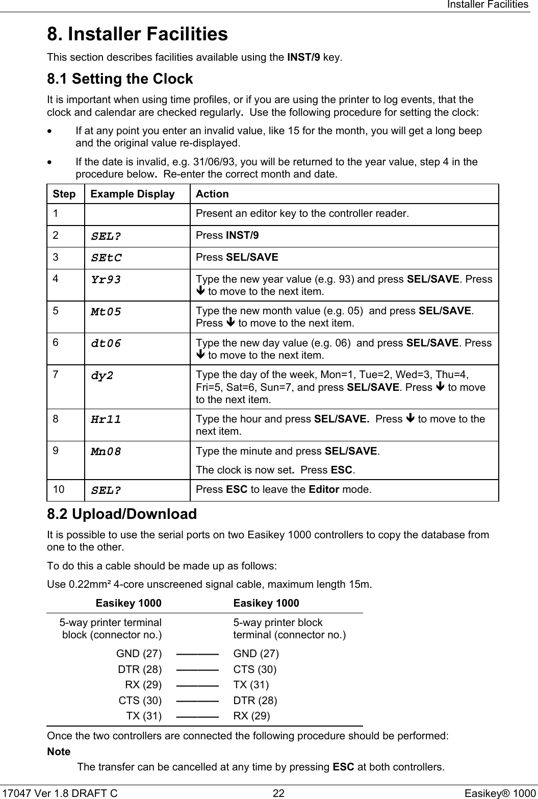 Installer Facilities17047 Ver 1.8 DRAFT C  22 Easikey® 10008. Installer FacilitiesThis section describes facilities available using the INST/9 key.8.1 Setting the ClockIt is important when using time profiles, or if you are using the printer to log events, that theclock and calendar are checked regularly.  Use the following procedure for setting the clock:•If at any point you enter an invalid value, like 15 for the month, you will get a long beepand the original value re-displayed.•If the date is invalid, e.g. 31/06/93, you will be returned to the year value, step 4 in theprocedure below.  Re-enter the correct month and date.Step Example Display Action1 Present an editor key to the controller reader.2SEL? Press INST/93SEtC Press SEL/SAVE4Yr93 Type the new year value (e.g. 93) and press SEL/SAVE. PressÐ to move to the next item.5Mt05 Type the new month value (e.g. 05)  and press SEL/SAVE.Press Ð to move to the next item.6dt06 Type the new day value (e.g. 06)  and press SEL/SAVE. PressÐ to move to the next item.7dy2 Type the day of the week, Mon=1, Tue=2, Wed=3, Thu=4,Fri=5, Sat=6, Sun=7, and press SEL/SAVE. Press Ð to moveto the next item.8Hr11 Type the hour and press SEL/SAVE.  Press Ð to move to thenext item.9Mn08 Type the minute and press SEL/SAVE.The clock is now set.  Press ESC.10 SEL? Press ESC to leave the Editor mode.8.2 Upload/DownloadIt is possible to use the serial ports on two Easikey 1000 controllers to copy the database fromone to the other.To do this a cable should be made up as follows:Use 0.22mm² 4-core unscreened signal cable, maximum length 15m.Easikey 1000 Easikey 10005-way printer terminalblock (connector no.)5-way printer blockterminal (connector no.)GND (27) ———— GND (27)DTR (28) ———— CTS (30)RX (29) ———— TX (31)CTS (30) ———— DTR (28)TX (31) ———— RX (29)Once the two controllers are connected the following procedure should be performed:NoteThe transfer can be cancelled at any time by pressing ESC at both controllers.