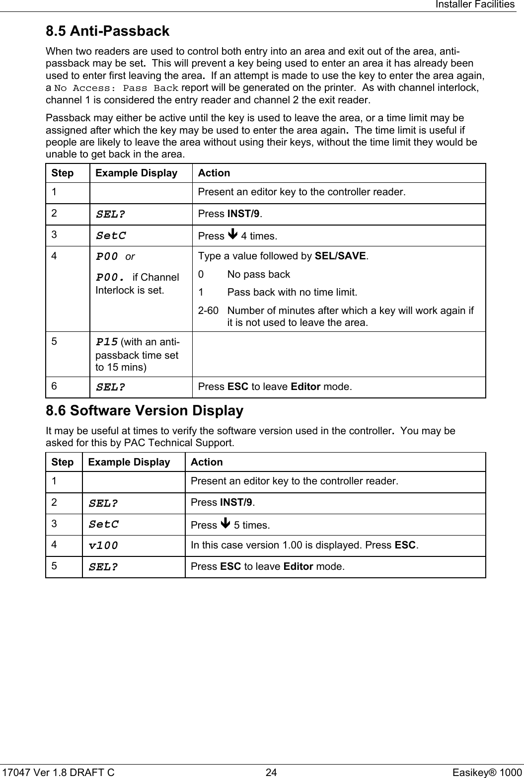 Installer Facilities17047 Ver 1.8 DRAFT C  24 Easikey® 10008.5 Anti-PassbackWhen two readers are used to control both entry into an area and exit out of the area, anti-passback may be set.  This will prevent a key being used to enter an area it has already beenused to enter first leaving the area.  If an attempt is made to use the key to enter the area again,a No Access: Pass Back report will be generated on the printer.  As with channel interlock,channel 1 is considered the entry reader and channel 2 the exit reader.Passback may either be active until the key is used to leave the area, or a time limit may beassigned after which the key may be used to enter the area again.  The time limit is useful ifpeople are likely to leave the area without using their keys, without the time limit they would beunable to get back in the area.Step Example Display Action1 Present an editor key to the controller reader.2SEL? Press INST/9.3SetC Press Ð 4 times.4P00 orP00. if ChannelInterlock is set.Type a value followed by SEL/SAVE.0 No pass back1 Pass back with no time limit.2-60 Number of minutes after which a key will work again ifit is not used to leave the area.5P15 (with an anti-passback time setto 15 mins)6SEL? Press ESC to leave Editor mode.8.6 Software Version DisplayIt may be useful at times to verify the software version used in the controller.  You may beasked for this by PAC Technical Support.Step Example Display Action1 Present an editor key to the controller reader.2SEL? Press INST/9.3SetC Press Ð 5 times.4v100 In this case version 1.00 is displayed. Press ESC.5SEL? Press ESC to leave Editor mode.