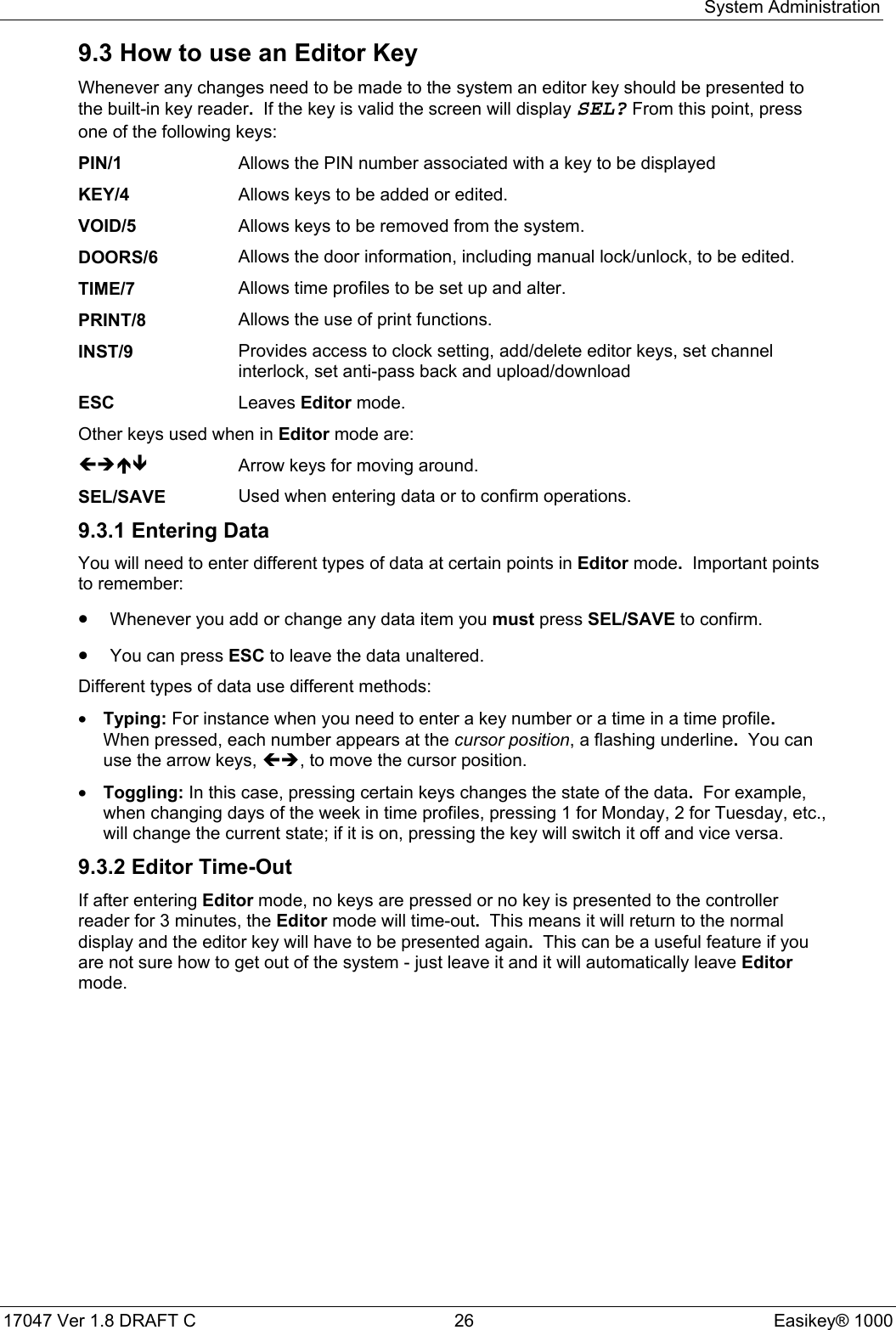 System Administration17047 Ver 1.8 DRAFT C  26 Easikey® 10009.3 How to use an Editor KeyWhenever any changes need to be made to the system an editor key should be presented tothe built-in key reader.  If the key is valid the screen will display SEL? From this point, pressone of the following keys:PIN/1 Allows the PIN number associated with a key to be displayedKEY/4 Allows keys to be added or edited.VOID/5 Allows keys to be removed from the system.DOORS/6 Allows the door information, including manual lock/unlock, to be edited.TIME/7 Allows time profiles to be set up and alter.PRINT/8 Allows the use of print functions.INST/9 Provides access to clock setting, add/delete editor keys, set channelinterlock, set anti-pass back and upload/downloadESC Leaves Editor mode.Other keys used when in Editor mode are:ÍÎÏÐ Arrow keys for moving around.SEL/SAVE Used when entering data or to confirm operations.9.3.1 Entering DataYou will need to enter different types of data at certain points in Editor mode.  Important pointsto remember:• Whenever you add or change any data item you must press SEL/SAVE to confirm.• You can press ESC to leave the data unaltered.Different types of data use different methods:• Typing: For instance when you need to enter a key number or a time in a time profile.When pressed, each number appears at the cursor position, a flashing underline.  You canuse the arrow keys, ÍÎ, to move the cursor position.• Toggling: In this case, pressing certain keys changes the state of the data.  For example,when changing days of the week in time profiles, pressing 1 for Monday, 2 for Tuesday, etc.,will change the current state; if it is on, pressing the key will switch it off and vice versa.9.3.2 Editor Time-OutIf after entering Editor mode, no keys are pressed or no key is presented to the controllerreader for 3 minutes, the Editor mode will time-out.  This means it will return to the normaldisplay and the editor key will have to be presented again.  This can be a useful feature if youare not sure how to get out of the system - just leave it and it will automatically leave Editormode.