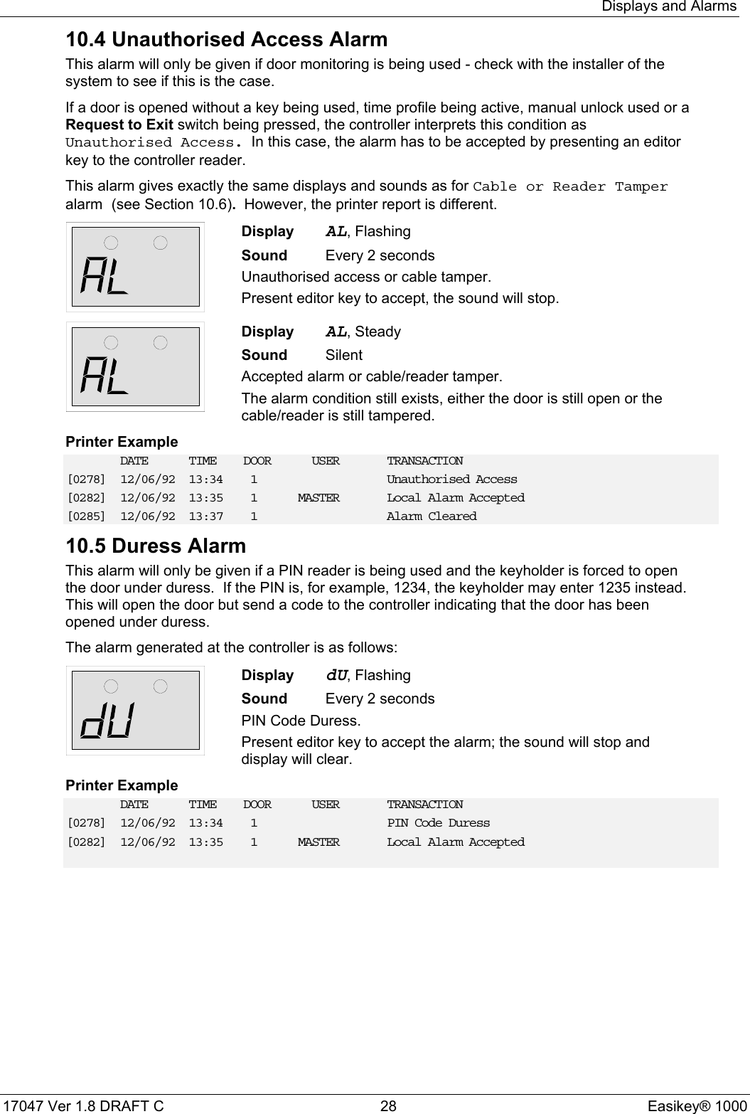 Displays and Alarms17047 Ver 1.8 DRAFT C  28 Easikey® 100010.4 Unauthorised Access AlarmThis alarm will only be given if door monitoring is being used - check with the installer of thesystem to see if this is the case.If a door is opened without a key being used, time profile being active, manual unlock used or aRequest to Exit switch being pressed, the controller interprets this condition asUnauthorised Access.  In this case, the alarm has to be accepted by presenting an editorkey to the controller reader.This alarm gives exactly the same displays and sounds as for Cable or Reader Tamperalarm (see Section 10.6).  However, the printer report is different.Display AL, FlashingSound  Every 2 secondsUnauthorised access or cable tamper.Present editor key to accept, the sound will stop.Display AL, SteadySound SilentAccepted alarm or cable/reader tamper.The alarm condition still exists, either the door is still open or thecable/reader is still tampered.Printer ExampleDATE TIME DOOR USER TRANSACTION[0278] 12/06/92 13:34 1 Unauthorised Access[0282] 12/06/92 13:35 1 MASTER Local Alarm Accepted[0285] 12/06/92 13:37 1 Alarm Cleared10.5 Duress AlarmThis alarm will only be given if a PIN reader is being used and the keyholder is forced to openthe door under duress.  If the PIN is, for example, 1234, the keyholder may enter 1235 instead.This will open the door but send a code to the controller indicating that the door has beenopened under duress.The alarm generated at the controller is as follows:Display dU, FlashingSound  Every 2 secondsPIN Code Duress.Present editor key to accept the alarm; the sound will stop anddisplay will clear.Printer ExampleDATE TIME DOOR USER TRANSACTION[0278] 12/06/92 13:34 1 PIN Code Duress[0282] 12/06/92 13:35 1 MASTER Local Alarm Accepted