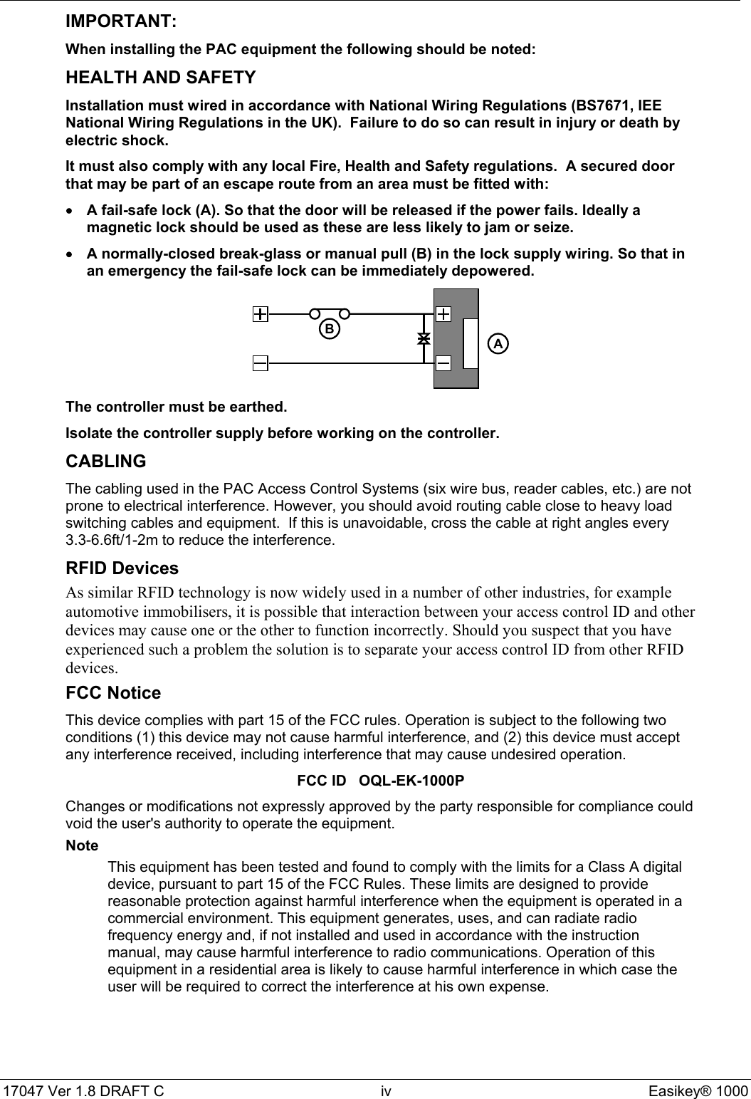 17047 Ver 1.8 DRAFT C  iv Easikey® 1000IMPORTANT:When installing the PAC equipment the following should be noted:HEALTH AND SAFETYInstallation must wired in accordance with National Wiring Regulations (BS7671, IEENational Wiring Regulations in the UK).  Failure to do so can result in injury or death byelectric shock.It must also comply with any local Fire, Health and Safety regulations.  A secured doorthat may be part of an escape route from an area must be fitted with:•A fail-safe lock (A). So that the door will be released if the power fails. Ideally amagnetic lock should be used as these are less likely to jam or seize.•A normally-closed break-glass or manual pull (B) in the lock supply wiring. So that inan emergency the fail-safe lock can be immediately depowered.BAThe controller must be earthed.Isolate the controller supply before working on the controller.CABLINGThe cabling used in the PAC Access Control Systems (six wire bus, reader cables, etc.) are notprone to electrical interference. However, you should avoid routing cable close to heavy loadswitching cables and equipment.  If this is unavoidable, cross the cable at right angles every3.3-6.6ft/1-2m to reduce the interference.RFID DevicesAs similar RFID technology is now widely used in a number of other industries, for exampleautomotive immobilisers, it is possible that interaction between your access control ID and otherdevices may cause one or the other to function incorrectly. Should you suspect that you haveexperienced such a problem the solution is to separate your access control ID from other RFIDdevices.FCC NoticeThis device complies with part 15 of the FCC rules. Operation is subject to the following twoconditions (1) this device may not cause harmful interference, and (2) this device must acceptany interference received, including interference that may cause undesired operation.FCC ID   OQL-EK-1000PChanges or modifications not expressly approved by the party responsible for compliance couldvoid the user&apos;s authority to operate the equipment.NoteThis equipment has been tested and found to comply with the limits for a Class A digitaldevice, pursuant to part 15 of the FCC Rules. These limits are designed to providereasonable protection against harmful interference when the equipment is operated in acommercial environment. This equipment generates, uses, and can radiate radiofrequency energy and, if not installed and used in accordance with the instructionmanual, may cause harmful interference to radio communications. Operation of thisequipment in a residential area is likely to cause harmful interference in which case theuser will be required to correct the interference at his own expense.