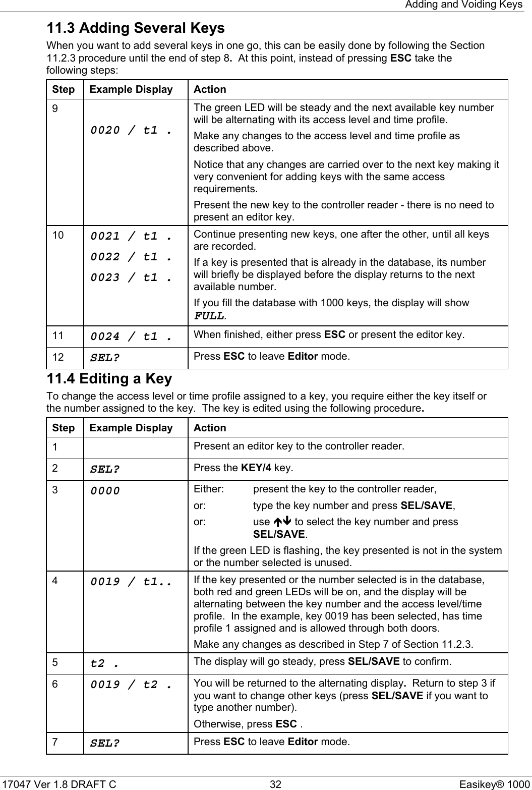 Adding and Voiding Keys17047 Ver 1.8 DRAFT C  32 Easikey® 100011.3 Adding Several KeysWhen you want to add several keys in one go, this can be easily done by following the Section11.2.3 procedure until the end of step 8.  At this point, instead of pressing ESC take thefollowing steps:Step Example Display Action90020/t1.The green LED will be steady and the next available key numberwill be alternating with its access level and time profile.Make any changes to the access level and time profile asdescribed above.Notice that any changes are carried over to the next key making itvery convenient for adding keys with the same accessrequirements.Present the new key to the controller reader - there is no need topresent an editor key.10 0021/t1.0022/t1.0023/t1.Continue presenting new keys, one after the other, until all keysare recorded.If a key is presented that is already in the database, its numberwill briefly be displayed before the display returns to the nextavailable number.If you fill the database with 1000 keys, the display will showFULL.11 0024/t1. When finished, either press ESC or present the editor key.12 SEL? Press ESC to leave Editor mode.11.4 Editing a KeyTo change the access level or time profile assigned to a key, you require either the key itself orthe number assigned to the key.  The key is edited using the following procedure.Step Example Display Action1Present an editor key to the controller reader.2SEL? Press the KEY/4 key.30000 Either: present the key to the controller reader,or: type the key number and press SEL/SAVE,or: use ÏÐ to select the key number and pressSEL/SAVE.If the green LED is flashing, the key presented is not in the systemor the number selected is unused.40019 / t1.. If the key presented or the number selected is in the database,both red and green LEDs will be on, and the display will bealternating between the key number and the access level/timeprofile.  In the example, key 0019 has been selected, has timeprofile 1 assigned and is allowed through both doors.Make any changes as described in Step 7 of Section 11.2.3.5t2 . The display will go steady, press SEL/SAVE to confirm.60019/t2. You will be returned to the alternating display.  Return to step 3 ifyou want to change other keys (press SEL/SAVE if you want totype another number).Otherwise, press ESC .7SEL? Press ESC to leave Editor mode.