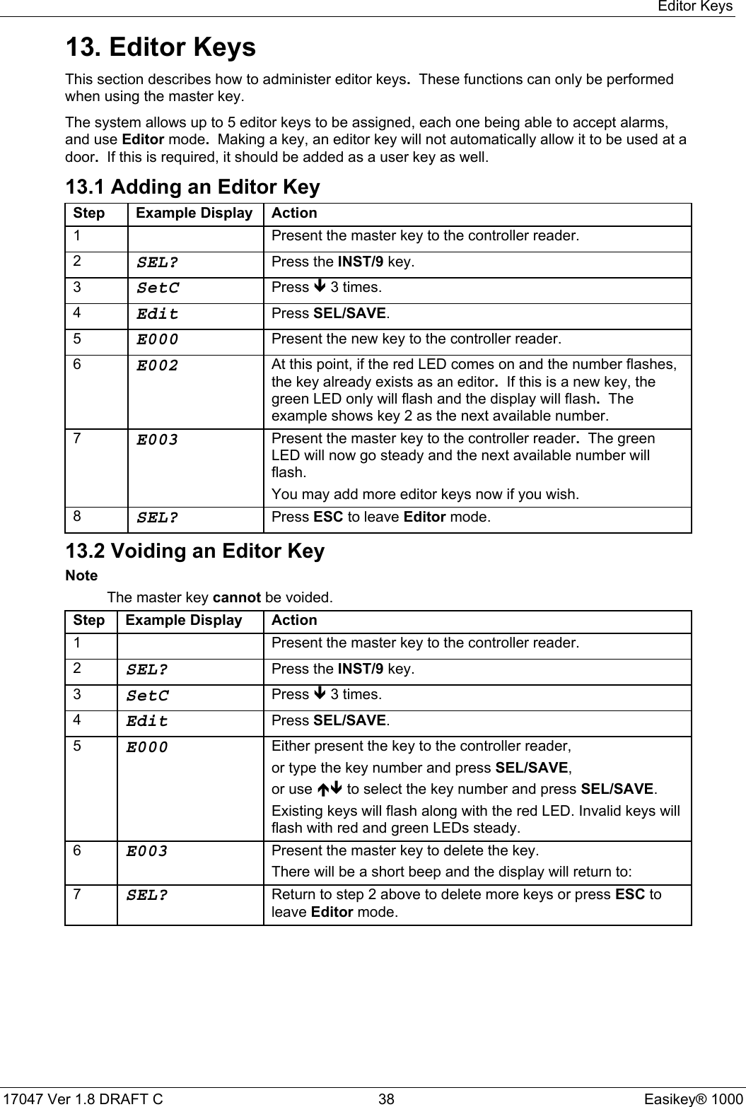 Editor Keys17047 Ver 1.8 DRAFT C  38 Easikey® 100013. Editor KeysThis section describes how to administer editor keys.  These functions can only be performedwhen using the master key.The system allows up to 5 editor keys to be assigned, each one being able to accept alarms,and use Editor mode.  Making a key, an editor key will not automatically allow it to be used at adoor.  If this is required, it should be added as a user key as well.13.1 Adding an Editor KeyStep Example Display Action1 Present the master key to the controller reader.2SEL? Press the INST/9 key.3SetC Press Ð 3 times.4Edit Press SEL/SAVE.5E000 Present the new key to the controller reader.6E002 At this point, if the red LED comes on and the number flashes,the key already exists as an editor.  If this is a new key, thegreen LED only will flash and the display will flash.  Theexample shows key 2 as the next available number.7E003 Present the master key to the controller reader.  The greenLED will now go steady and the next available number willflash.You may add more editor keys now if you wish.8SEL? Press ESC to leave Editor mode.13.2 Voiding an Editor KeyNoteThe master key cannot be voided.Step Example Display Action1 Present the master key to the controller reader.2SEL? Press the INST/9 key.3SetC Press Ð 3 times.4Edit Press SEL/SAVE.5E000 Either present the key to the controller reader,or type the key number and press SEL/SAVE,or use ÏÐ to select the key number and press SEL/SAVE.Existing keys will flash along with the red LED. Invalid keys willflash with red and green LEDs steady.6E003 Present the master key to delete the key.There will be a short beep and the display will return to:7SEL? Return to step 2 above to delete more keys or press ESC toleave Editor mode.