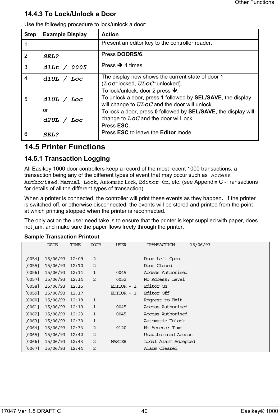 Other Functions17047 Ver 1.8 DRAFT C  40 Easikey® 100014.4.3 To Lock/Unlock a DoorUse the following procedure to lock/unlock a door:Step Example Display Action1Present an editor key to the controller reader.2SEL? Press DOORS/6.3d1Lt / 0005 Press Î 4 times.4d1UL / Loc The display now shows the current state of door 1(Loc=locked, ULoC=unlocked).To lock/unlock, door 2 press Ð.5d1UL / Locord2UL / LocTo unlock a door, press 1 followed by SEL/SAVE, the displaywill change to ULoC and the door will unlock.To lock a door, press 0 followed by SEL/SAVE, the display willchange to LoC and the door will lock.Press ESC.6SEL? Press ESC to leave the Editor mode.14.5 Printer Functions14.5.1 Transaction LoggingAll Easikey 1000 door controllers keep a record of the most recent 1000 transactions, atransaction being any of the different types of event that may occur such as AccessAuthorised, Manual Lock, Automatic Lock, Editor On, etc. (see Appendix C -Transactionsfor details of all the different types of transaction).When a printer is connected, the controller will print these events as they happen.  If the printeris switched off, or otherwise disconnected, the events will be stored and printed from the pointat which printing stopped when the printer is reconnected.The only action the user need take is to ensure that the printer is kept supplied with paper, doesnot jam, and make sure the paper flows freely through the printer.Sample Transaction PrintoutDATE TIME DOOR USER TRANSACTION 15/06/93[0054] 15/06/93 12:09 2 Door Left Open[0055] 15/06/93 12:10 2 Door Closed[0056] 15/06/93 12:14 1 0045 Access Authorised[0057] 15/06/93 12:14 2 0052 No Access: Level[0058] 15/06/93 12:15 EDITOR - 1 Editor On[0059] 15/06/93 12:17 EDITOR - 1 Editor Off[0060] 15/06/93 12:18 1 Request to Exit[0061] 15/06/93 12:19 1 0045 Access Authorised[0062] 15/06/93 12:23 1 0045 Access Authorised[0063] 15/06/93 12:30 1 Automatic Unlock[0064] 15/06/93 12:33 2 0120 No Access: Time[0065] 15/06/93 12:42 2 Unauthorised Access[0066] 15/06/93 12:43 2 MASTER Local Alarm Accepted[0067] 15/06/93 12:44 2 Alarm Cleared