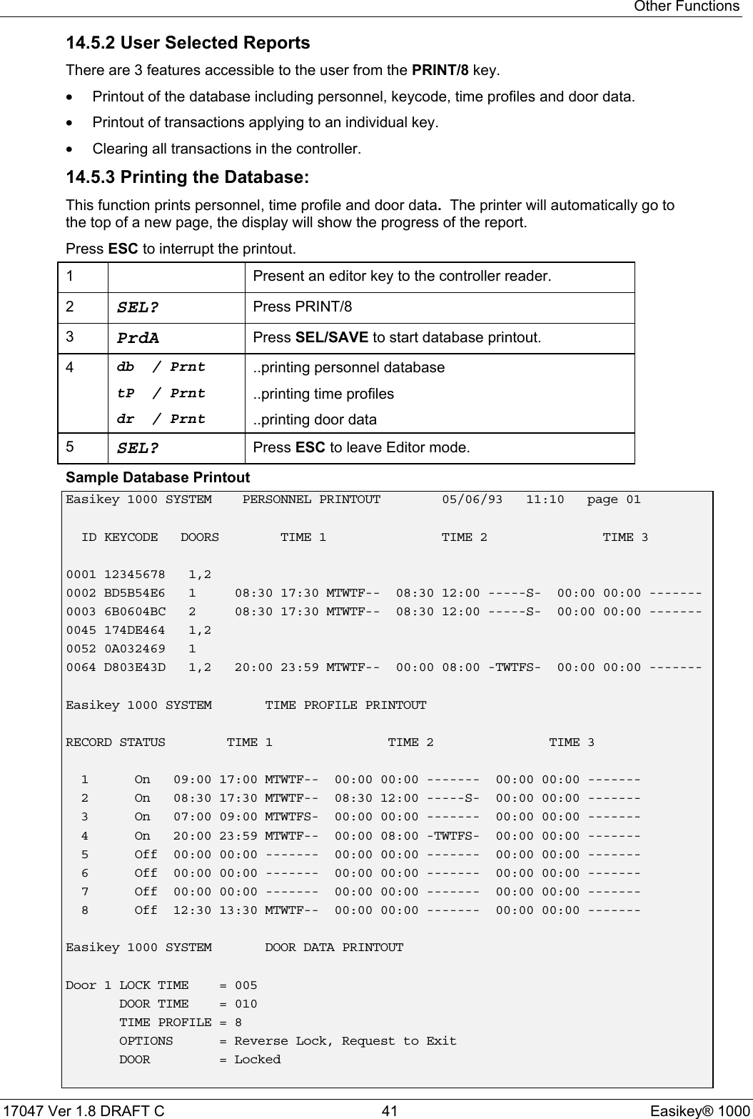 Other Functions17047 Ver 1.8 DRAFT C  41 Easikey® 100014.5.2 User Selected ReportsThere are 3 features accessible to the user from the PRINT/8 key.•Printout of the database including personnel, keycode, time profiles and door data.•Printout of transactions applying to an individual key.•Clearing all transactions in the controller.14.5.3 Printing the Database:This function prints personnel, time profile and door data.  The printer will automatically go tothe top of a new page, the display will show the progress of the report.Press ESC to interrupt the printout.1 Present an editor key to the controller reader.2SEL? Press PRINT/83PrdA Press SEL/SAVE to start database printout.4db / PrnttP / Prntdr / Prnt..printing personnel database..printing time profiles..printing door data5SEL? Press ESC to leave Editor mode.Sample Database PrintoutEasikey 1000 SYSTEM PERSONNEL PRINTOUT 05/06/93 11:10 page 01ID KEYCODE DOORS TIME 1 TIME 2 TIME 30001 12345678 1,20002 BD5B54E6 1 08:30 17:30 MTWTF-- 08:30 12:00 -----S- 00:00 00:00 -------0003 6B0604BC 2 08:30 17:30 MTWTF-- 08:30 12:00 -----S- 00:00 00:00 -------0045 174DE464 1,20052 0A032469 10064 D803E43D 1,2 20:00 23:59 MTWTF-- 00:00 08:00 -TWTFS- 00:00 00:00 -------Easikey 1000 SYSTEM TIME PROFILE PRINTOUTRECORD STATUS TIME 1 TIME 2 TIME 31 On 09:00 17:00 MTWTF-- 00:00 00:00 ------- 00:00 00:00 -------2 On 08:30 17:30 MTWTF-- 08:30 12:00 -----S- 00:00 00:00 -------3 On 07:00 09:00 MTWTFS- 00:00 00:00 ------- 00:00 00:00 -------4 On 20:00 23:59 MTWTF-- 00:00 08:00 -TWTFS- 00:00 00:00 -------5 Off 00:00 00:00 ------- 00:00 00:00 ------- 00:00 00:00 -------6 Off 00:00 00:00 ------- 00:00 00:00 ------- 00:00 00:00 -------7 Off 00:00 00:00 ------- 00:00 00:00 ------- 00:00 00:00 -------8 Off 12:30 13:30 MTWTF-- 00:00 00:00 ------- 00:00 00:00 -------Easikey 1000 SYSTEM DOOR DATA PRINTOUTDoor 1 LOCK TIME = 005DOOR TIME = 010TIME PROFILE = 8OPTIONS = Reverse Lock, Request to ExitDOOR = Locked