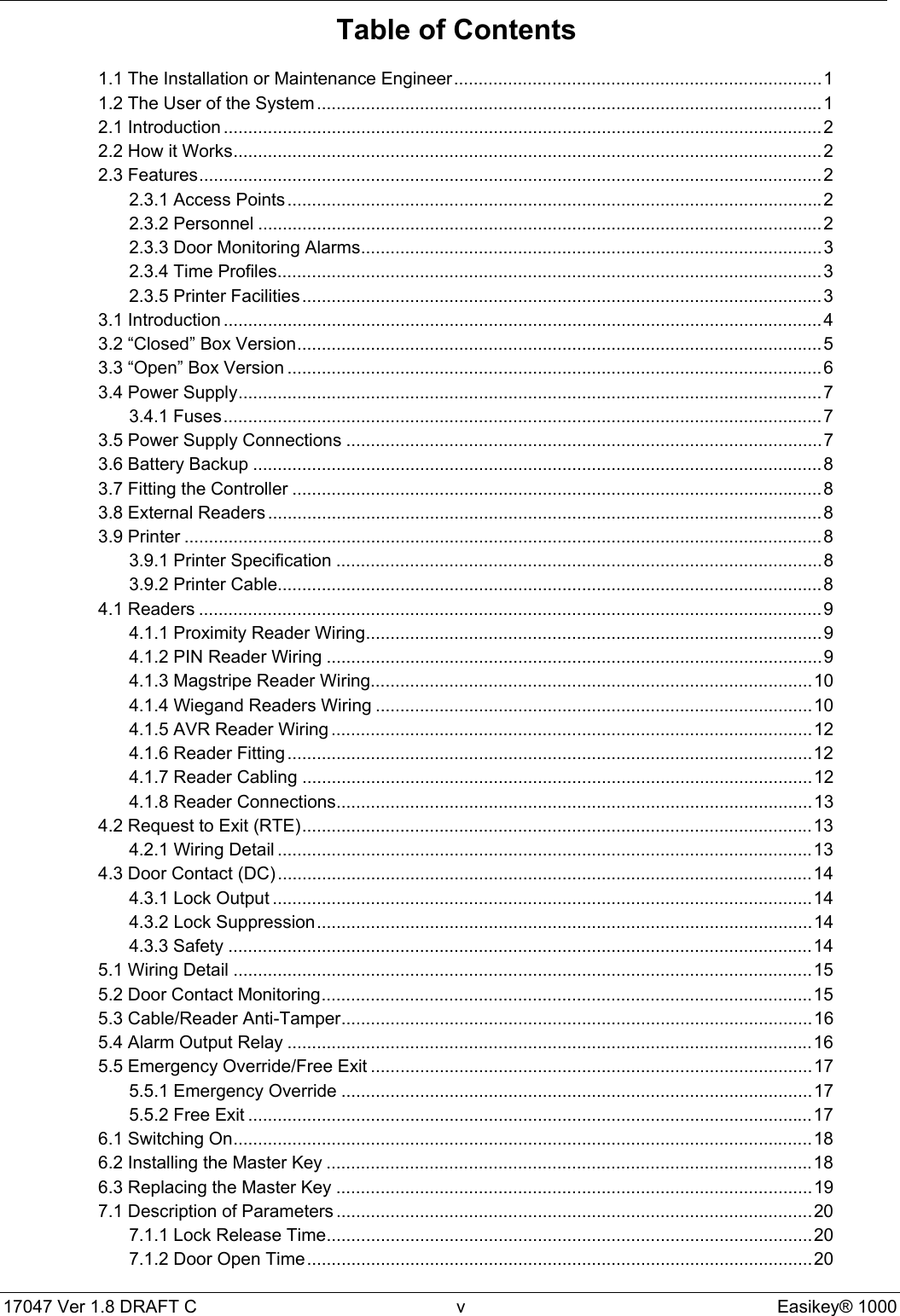 17047 Ver 1.8 DRAFT C  v Easikey® 1000Table of Contents1.1 The Installation or Maintenance Engineer...........................................................................11.2 The User of the System.......................................................................................................12.1 Introduction ..........................................................................................................................22.2 How it Works........................................................................................................................22.3 Features...............................................................................................................................22.3.1 Access Points .............................................................................................................22.3.2 Personnel ...................................................................................................................22.3.3 Door Monitoring Alarms..............................................................................................32.3.4 Time Profiles...............................................................................................................32.3.5 Printer Facilities..........................................................................................................33.1 Introduction ..........................................................................................................................43.2 “Closed” Box Version...........................................................................................................53.3 “Open” Box Version .............................................................................................................63.4 Power Supply.......................................................................................................................73.4.1 Fuses..........................................................................................................................73.5 Power Supply Connections .................................................................................................73.6 Battery Backup ....................................................................................................................83.7 Fitting the Controller ............................................................................................................83.8 External Readers .................................................................................................................83.9 Printer ..................................................................................................................................83.9.1 Printer Specification ...................................................................................................83.9.2 Printer Cable...............................................................................................................84.1 Readers ...............................................................................................................................94.1.1 Proximity Reader Wiring.............................................................................................94.1.2 PIN Reader Wiring .....................................................................................................94.1.3 Magstripe Reader Wiring..........................................................................................104.1.4 Wiegand Readers Wiring .........................................................................................104.1.5 AVR Reader Wiring ..................................................................................................124.1.6 Reader Fitting...........................................................................................................124.1.7 Reader Cabling ........................................................................................................124.1.8 Reader Connections.................................................................................................134.2 Request to Exit (RTE)........................................................................................................134.2.1 Wiring Detail .............................................................................................................134.3 Door Contact (DC).............................................................................................................144.3.1 Lock Output ..............................................................................................................144.3.2 Lock Suppression.....................................................................................................144.3.3 Safety .......................................................................................................................145.1 Wiring Detail ......................................................................................................................155.2 Door Contact Monitoring....................................................................................................155.3 Cable/Reader Anti-Tamper................................................................................................165.4 Alarm Output Relay ...........................................................................................................165.5 Emergency Override/Free Exit ..........................................................................................175.5.1 Emergency Override ................................................................................................175.5.2 Free Exit ...................................................................................................................176.1 Switching On......................................................................................................................186.2 Installing the Master Key ...................................................................................................186.3 Replacing the Master Key .................................................................................................197.1 Description of Parameters .................................................................................................207.1.1 Lock Release Time...................................................................................................207.1.2 Door Open Time.......................................................................................................20