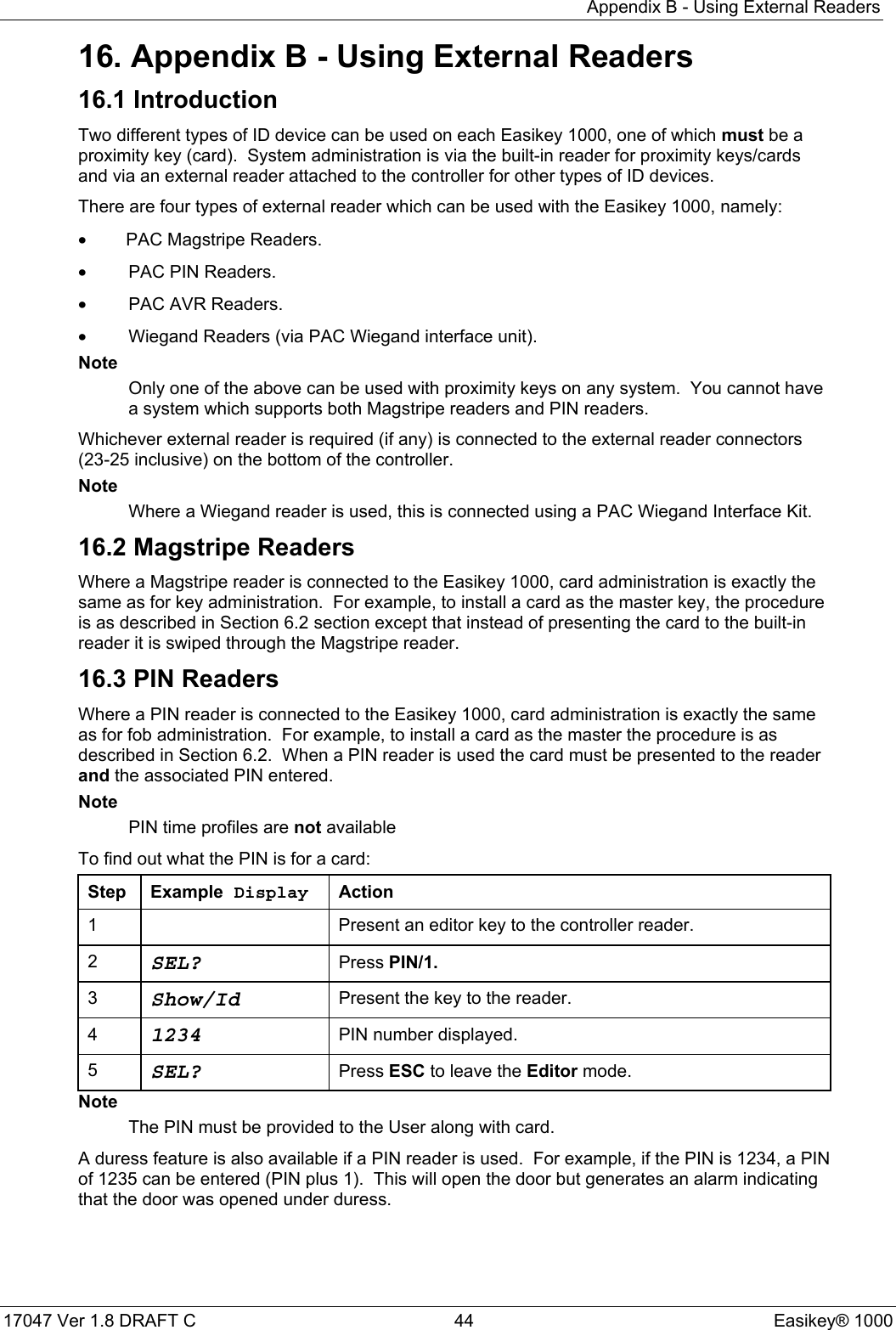 Appendix B - Using External Readers17047 Ver 1.8 DRAFT C  44 Easikey® 100016. Appendix B - Using External Readers16.1 IntroductionTwo different types of ID device can be used on each Easikey 1000, one of which must be aproximity key (card).  System administration is via the built-in reader for proximity keys/cardsand via an external reader attached to the controller for other types of ID devices.There are four types of external reader which can be used with the Easikey 1000, namely:•PAC Magstripe Readers.•PAC PIN Readers.•PAC AVR Readers.•Wiegand Readers (via PAC Wiegand interface unit).NoteOnly one of the above can be used with proximity keys on any system.  You cannot havea system which supports both Magstripe readers and PIN readers.Whichever external reader is required (if any) is connected to the external reader connectors(23-25 inclusive) on the bottom of the controller.NoteWhere a Wiegand reader is used, this is connected using a PAC Wiegand Interface Kit.16.2 Magstripe ReadersWhere a Magstripe reader is connected to the Easikey 1000, card administration is exactly thesame as for key administration.  For example, to install a card as the master key, the procedureis as described in Section 6.2 section except that instead of presenting the card to the built-inreader it is swiped through the Magstripe reader.16.3 PIN ReadersWhere a PIN reader is connected to the Easikey 1000, card administration is exactly the sameas for fob administration.  For example, to install a card as the master the procedure is asdescribed in Section 6.2.  When a PIN reader is used the card must be presented to the readerand the associated PIN entered.NotePIN time profiles are not availableTo find out what the PIN is for a card:Step Example Display Action1 Present an editor key to the controller reader.2SEL? Press PIN/1.3Show/Id Present the key to the reader.41234 PIN number displayed.5SEL? Press ESC to leave the Editor mode.NoteThe PIN must be provided to the User along with card.A duress feature is also available if a PIN reader is used.  For example, if the PIN is 1234, a PINof 1235 can be entered (PIN plus 1).  This will open the door but generates an alarm indicatingthat the door was opened under duress.