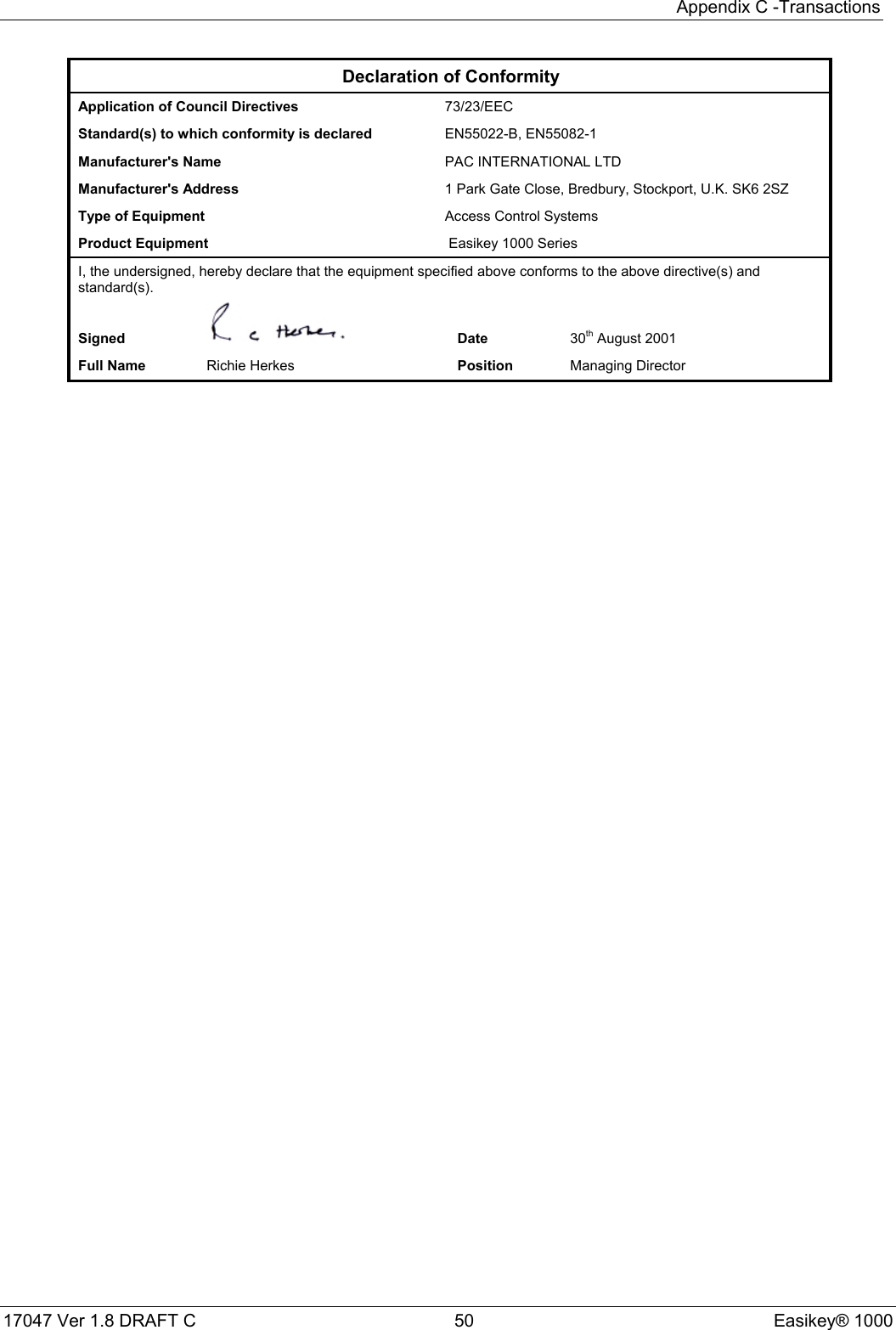 Appendix C -Transactions17047 Ver 1.8 DRAFT C  50 Easikey® 1000Declaration of ConformityApplication of Council Directives 73/23/EECStandard(s) to which conformity is declared EN55022-B, EN55082-1Manufacturer&apos;s Name  PAC INTERNATIONAL LTDManufacturer&apos;s Address 1 Park Gate Close, Bredbury, Stockport, U.K. SK6 2SZType of Equipment Access Control SystemsProduct Equipment  Easikey 1000 SeriesI, the undersigned, hereby declare that the equipment specified above conforms to the above directive(s) andstandard(s).Signed Date 30th August 2001Full Name Richie Herkes Position Managing Director