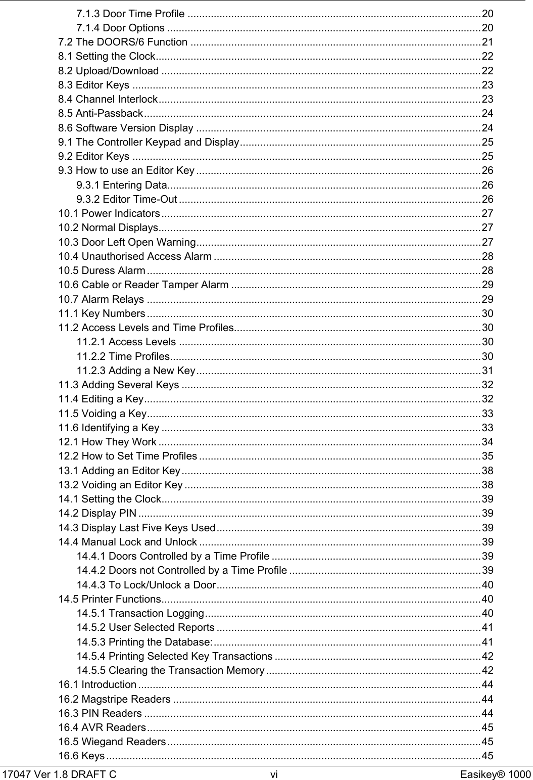 17047 Ver 1.8 DRAFT C  vi Easikey® 10007.1.3 Door Time Profile .....................................................................................................207.1.4 Door Options ............................................................................................................207.2 The DOORS/6 Function ....................................................................................................218.1 Setting the Clock................................................................................................................228.2 Upload/Download ..............................................................................................................228.3 Editor Keys ........................................................................................................................238.4 Channel Interlock...............................................................................................................238.5 Anti-Passback....................................................................................................................248.6 Software Version Display ..................................................................................................249.1 The Controller Keypad and Display...................................................................................259.2 Editor Keys ........................................................................................................................259.3 How to use an Editor Key ..................................................................................................269.3.1 Entering Data............................................................................................................269.3.2 Editor Time-Out ........................................................................................................2610.1 Power Indicators ..............................................................................................................2710.2 Normal Displays...............................................................................................................2710.3 Door Left Open Warning..................................................................................................2710.4 Unauthorised Access Alarm ............................................................................................2810.5 Duress Alarm ...................................................................................................................2810.6 Cable or Reader Tamper Alarm ......................................................................................2910.7 Alarm Relays ...................................................................................................................2911.1 Key Numbers ...................................................................................................................3011.2 Access Levels and Time Profiles.....................................................................................3011.2.1 Access Levels ........................................................................................................3011.2.2 Time Profiles...........................................................................................................3011.2.3 Adding a New Key..................................................................................................3111.3 Adding Several Keys .......................................................................................................3211.4 Editing a Key....................................................................................................................3211.5 Voiding a Key...................................................................................................................3311.6 Identifying a Key ..............................................................................................................3312.1 How They Work ...............................................................................................................3412.2 How to Set Time Profiles .................................................................................................3513.1 Adding an Editor Key.......................................................................................................3813.2 Voiding an Editor Key ......................................................................................................3814.1 Setting the Clock..............................................................................................................3914.2 Display PIN ......................................................................................................................3914.3 Display Last Five Keys Used...........................................................................................3914.4 Manual Lock and Unlock .................................................................................................3914.4.1 Doors Controlled by a Time Profile ........................................................................3914.4.2 Doors not Controlled by a Time Profile ..................................................................3914.4.3 To Lock/Unlock a Door...........................................................................................4014.5 Printer Functions..............................................................................................................4014.5.1 Transaction Logging...............................................................................................4014.5.2 User Selected Reports ...........................................................................................4114.5.3 Printing the Database:............................................................................................4114.5.4 Printing Selected Key Transactions .......................................................................4214.5.5 Clearing the Transaction Memory ..........................................................................4216.1 Introduction ......................................................................................................................4416.2 Magstripe Readers ..........................................................................................................4416.3 PIN Readers ....................................................................................................................4416.4 AVR Readers...................................................................................................................4516.5 Wiegand Readers............................................................................................................4516.6 Keys .................................................................................................................................45