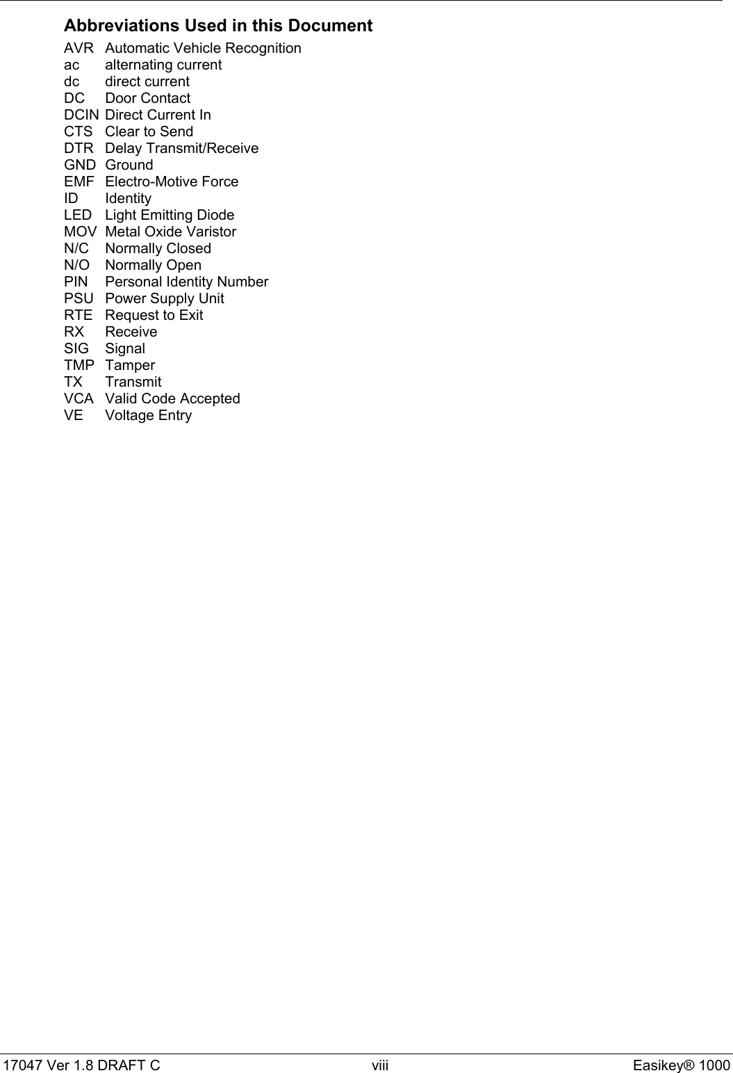 17047 Ver 1.8 DRAFT C  viii Easikey® 1000Abbreviations Used in this DocumentAVR Automatic Vehicle Recognitionac alternating currentdc direct currentDC Door ContactDCIN Direct Current InCTS Clear to SendDTR Delay Transmit/ReceiveGND GroundEMF Electro-Motive ForceID IdentityLED Light Emitting DiodeMOV Metal Oxide VaristorN/C Normally ClosedN/O Normally OpenPIN Personal Identity NumberPSU Power Supply UnitRTE Request to ExitRX ReceiveSIG SignalTMP TamperTX TransmitVCA Valid Code AcceptedVE Voltage Entry