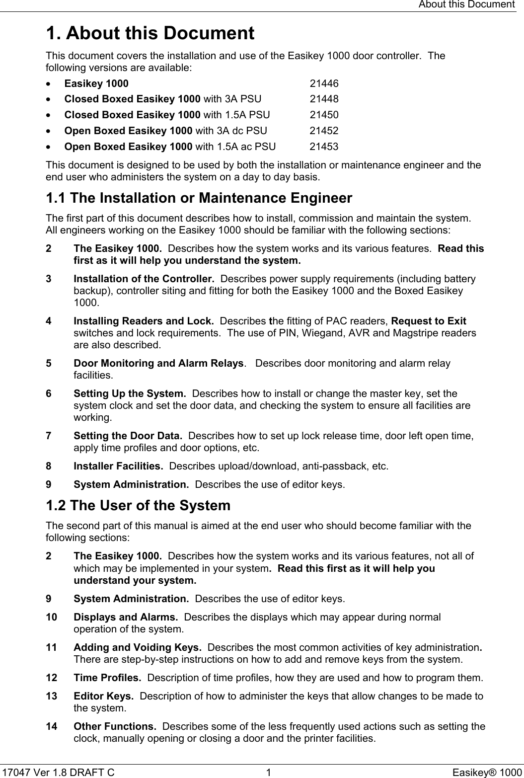 About this Document17047 Ver 1.8 DRAFT C  1 Easikey® 10001. About this DocumentThis document covers the installation and use of the Easikey 1000 door controller.  Thefollowing versions are available:• Easikey 1000 21446• Closed Boxed Easikey 1000 with 3A PSU 21448• Closed Boxed Easikey 1000 with 1.5A PSU 21450• Open Boxed Easikey 1000 with 3A dc PSU 21452• Open Boxed Easikey 1000 with 1.5A ac PSU 21453This document is designed to be used by both the installation or maintenance engineer and theend user who administers the system on a day to day basis.1.1 The Installation or Maintenance EngineerThe first part of this document describes how to install, commission and maintain the system.All engineers working on the Easikey 1000 should be familiar with the following sections:2 The Easikey 1000.  Describes how the system works and its various features.  Read thisfirst as it will help you understand the system.3 Installation of the Controller.  Describes power supply requirements (including batterybackup), controller siting and fitting for both the Easikey 1000 and the Boxed Easikey1000.4 Installing Readers and Lock.  Describes the fitting of PAC readers, Request to Exitswitches and lock requirements.  The use of PIN, Wiegand, AVR and Magstripe readersare also described.5 Door Monitoring and Alarm Relays.   Describes door monitoring and alarm relayfacilities.6 Setting Up the System.  Describes how to install or change the master key, set thesystem clock and set the door data, and checking the system to ensure all facilities areworking.7 Setting the Door Data.  Describes how to set up lock release time, door left open time,apply time profiles and door options, etc.8 Installer Facilities.  Describes upload/download, anti-passback, etc.9 System Administration.  Describes the use of editor keys.1.2 The User of the SystemThe second part of this manual is aimed at the end user who should become familiar with thefollowing sections:2 The Easikey 1000.  Describes how the system works and its various features, not all ofwhich may be implemented in your system.  Read this first as it will help youunderstand your system.9 System Administration.  Describes the use of editor keys.10 Displays and Alarms.  Describes the displays which may appear during normaloperation of the system.11 Adding and Voiding Keys.  Describes the most common activities of key administration.There are step-by-step instructions on how to add and remove keys from the system.12 Time Profiles.  Description of time profiles, how they are used and how to program them.13 Editor Keys.  Description of how to administer the keys that allow changes to be made tothe system.14 Other Functions.  Describes some of the less frequently used actions such as setting theclock, manually opening or closing a door and the printer facilities.