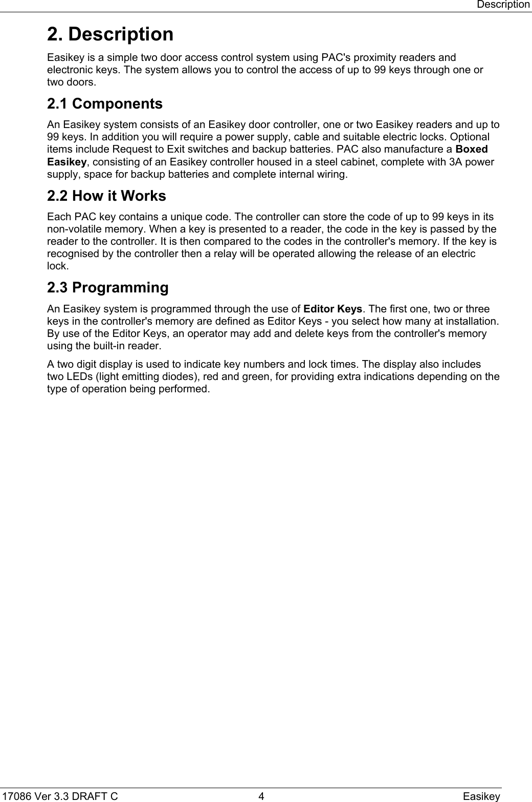 Description17086 Ver 3.3 DRAFT C  4 Easikey2. DescriptionEasikey is a simple two door access control system using PAC&apos;s proximity readers andelectronic keys. The system allows you to control the access of up to 99 keys through one ortwo doors.2.1 ComponentsAn Easikey system consists of an Easikey door controller, one or two Easikey readers and up to99 keys. In addition you will require a power supply, cable and suitable electric locks. Optionalitems include Request to Exit switches and backup batteries. PAC also manufacture a BoxedEasikey, consisting of an Easikey controller housed in a steel cabinet, complete with 3A powersupply, space for backup batteries and complete internal wiring.2.2 How it WorksEach PAC key contains a unique code. The controller can store the code of up to 99 keys in itsnon-volatile memory. When a key is presented to a reader, the code in the key is passed by thereader to the controller. It is then compared to the codes in the controller&apos;s memory. If the key isrecognised by the controller then a relay will be operated allowing the release of an electriclock.2.3 ProgrammingAn Easikey system is programmed through the use of Editor Keys. The first one, two or threekeys in the controller&apos;s memory are defined as Editor Keys - you select how many at installation.By use of the Editor Keys, an operator may add and delete keys from the controller&apos;s memoryusing the built-in reader.A two digit display is used to indicate key numbers and lock times. The display also includestwo LEDs (light emitting diodes), red and green, for providing extra indications depending on thetype of operation being performed.