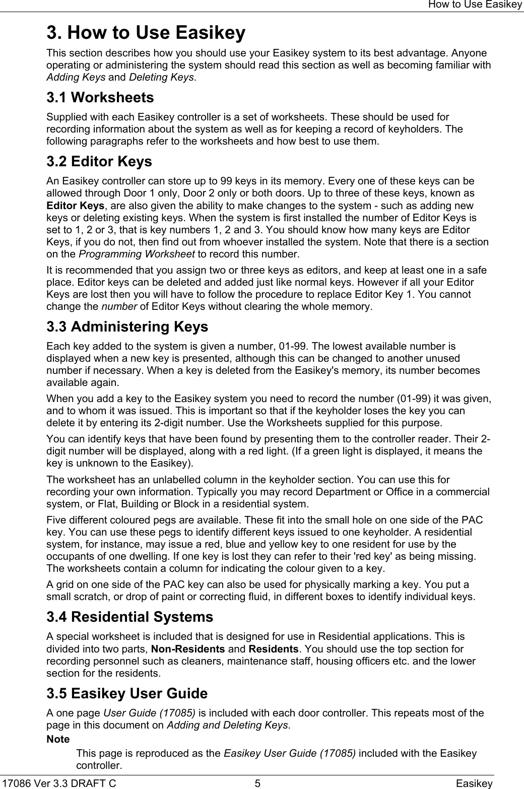 How to Use Easikey17086 Ver 3.3 DRAFT C  5 Easikey3. How to Use EasikeyThis section describes how you should use your Easikey system to its best advantage. Anyoneoperating or administering the system should read this section as well as becoming familiar withAdding Keys and Deleting Keys.3.1 WorksheetsSupplied with each Easikey controller is a set of worksheets. These should be used forrecording information about the system as well as for keeping a record of keyholders. Thefollowing paragraphs refer to the worksheets and how best to use them.3.2 Editor KeysAn Easikey controller can store up to 99 keys in its memory. Every one of these keys can beallowed through Door 1 only, Door 2 only or both doors. Up to three of these keys, known asEditor Keys, are also given the ability to make changes to the system - such as adding newkeys or deleting existing keys. When the system is first installed the number of Editor Keys isset to 1, 2 or 3, that is key numbers 1, 2 and 3. You should know how many keys are EditorKeys, if you do not, then find out from whoever installed the system. Note that there is a sectionon the Programming Worksheet to record this number.It is recommended that you assign two or three keys as editors, and keep at least one in a safeplace. Editor keys can be deleted and added just like normal keys. However if all your EditorKeys are lost then you will have to follow the procedure to replace Editor Key 1. You cannotchange the number of Editor Keys without clearing the whole memory.3.3 Administering KeysEach key added to the system is given a number, 01-99. The lowest available number isdisplayed when a new key is presented, although this can be changed to another unusednumber if necessary. When a key is deleted from the Easikey&apos;s memory, its number becomesavailable again.When you add a key to the Easikey system you need to record the number (01-99) it was given,and to whom it was issued. This is important so that if the keyholder loses the key you candelete it by entering its 2-digit number. Use the Worksheets supplied for this purpose.You can identify keys that have been found by presenting them to the controller reader. Their 2-digit number will be displayed, along with a red light. (If a green light is displayed, it means thekey is unknown to the Easikey).The worksheet has an unlabelled column in the keyholder section. You can use this forrecording your own information. Typically you may record Department or Office in a commercialsystem, or Flat, Building or Block in a residential system.Five different coloured pegs are available. These fit into the small hole on one side of the PACkey. You can use these pegs to identify different keys issued to one keyholder. A residentialsystem, for instance, may issue a red, blue and yellow key to one resident for use by theoccupants of one dwelling. If one key is lost they can refer to their &apos;red key&apos; as being missing.The worksheets contain a column for indicating the colour given to a key.A grid on one side of the PAC key can also be used for physically marking a key. You put asmall scratch, or drop of paint or correcting fluid, in different boxes to identify individual keys.3.4 Residential SystemsA special worksheet is included that is designed for use in Residential applications. This isdivided into two parts, Non-Residents and Residents. You should use the top section forrecording personnel such as cleaners, maintenance staff, housing officers etc. and the lowersection for the residents.3.5 Easikey User GuideA one page User Guide (17085) is included with each door controller. This repeats most of thepage in this document on Adding and Deleting Keys.NoteThis page is reproduced as the Easikey User Guide (17085) included with the Easikeycontroller.