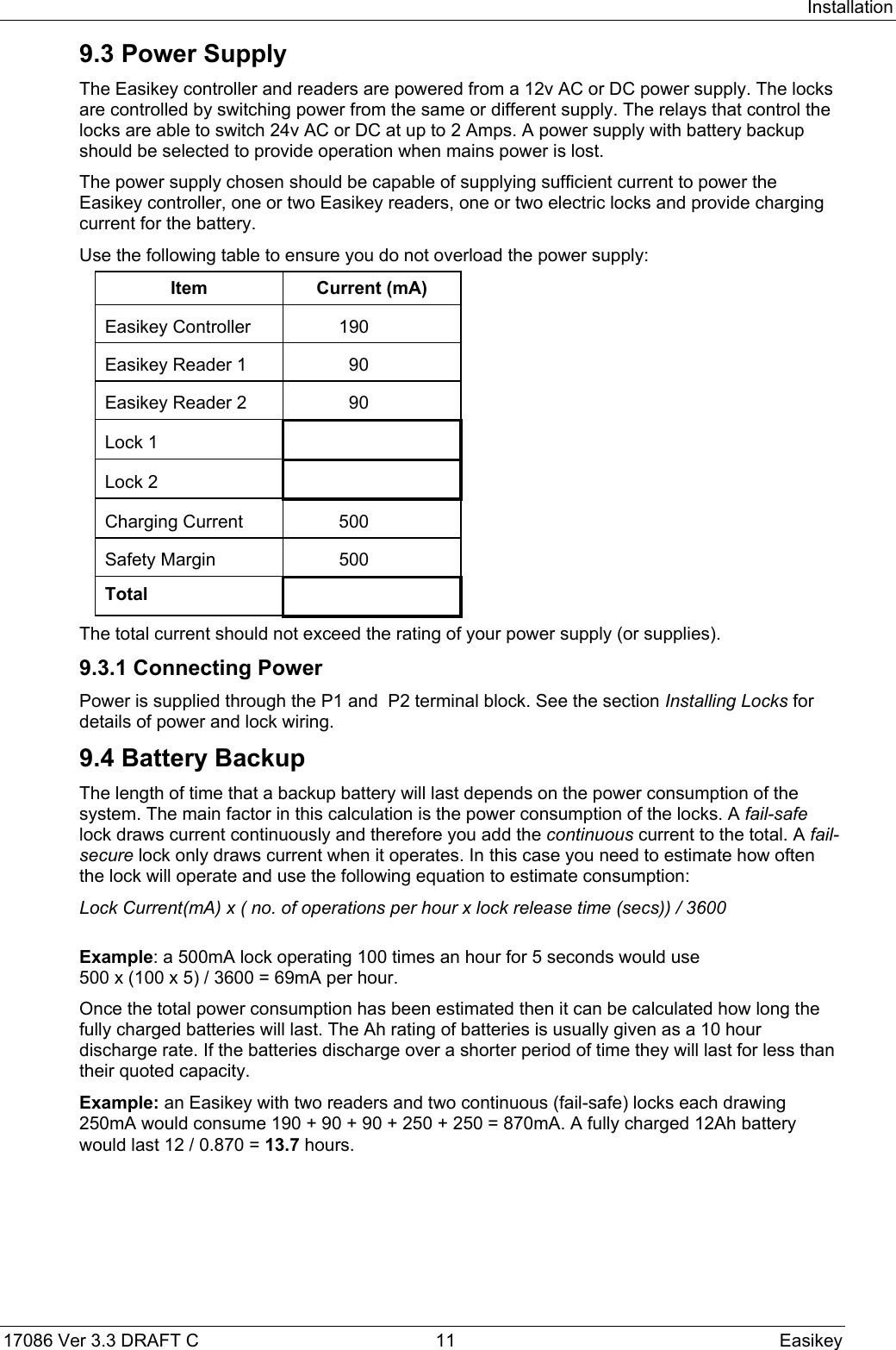 Installation17086 Ver 3.3 DRAFT C  11 Easikey9.3 Power SupplyThe Easikey controller and readers are powered from a 12v AC or DC power supply. The locksare controlled by switching power from the same or different supply. The relays that control thelocks are able to switch 24v AC or DC at up to 2 Amps. A power supply with battery backupshould be selected to provide operation when mains power is lost.The power supply chosen should be capable of supplying sufficient current to power theEasikey controller, one or two Easikey readers, one or two electric locks and provide chargingcurrent for the battery.Use the following table to ensure you do not overload the power supply:Item Current (mA)Easikey Controller 190Easikey Reader 1 90Easikey Reader 2 90Lock 1Lock 2Charging Current 500Safety Margin 500TotalThe total current should not exceed the rating of your power supply (or supplies).9.3.1 Connecting PowerPower is supplied through the P1 and  P2 terminal block. See the section Installing Locks fordetails of power and lock wiring.9.4 Battery BackupThe length of time that a backup battery will last depends on the power consumption of thesystem. The main factor in this calculation is the power consumption of the locks. A fail-safelock draws current continuously and therefore you add the continuous current to the total. A fail-secure lock only draws current when it operates. In this case you need to estimate how oftenthe lock will operate and use the following equation to estimate consumption:Lock Current(mA) x ( no. of operations per hour x lock release time (secs)) / 3600Example: a 500mA lock operating 100 times an hour for 5 seconds would use500 x (100 x 5) / 3600 = 69mA per hour.Once the total power consumption has been estimated then it can be calculated how long thefully charged batteries will last. The Ah rating of batteries is usually given as a 10 hourdischarge rate. If the batteries discharge over a shorter period of time they will last for less thantheir quoted capacity.Example: an Easikey with two readers and two continuous (fail-safe) locks each drawing250mA would consume 190 + 90 + 90 + 250 + 250 = 870mA. A fully charged 12Ah batterywould last 12 / 0.870 = 13.7 hours.