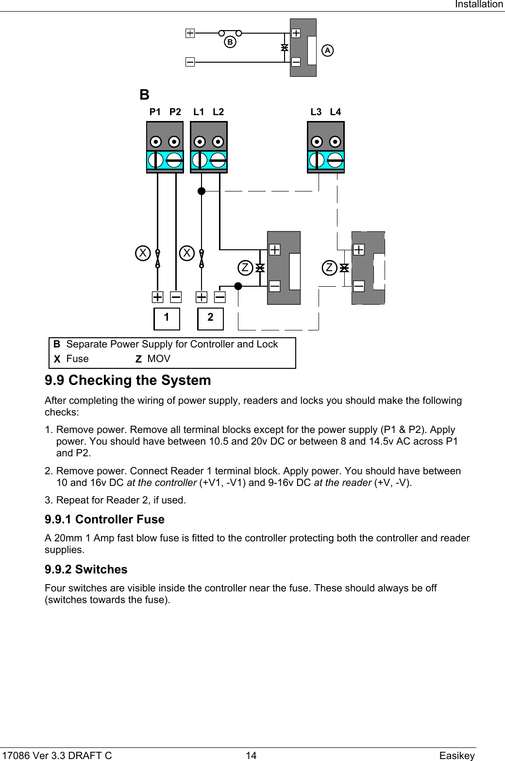 Installation17086 Ver 3.3 DRAFT C  14 EasikeyBA P1   P2  L1   L2  L3   L4Z ZXXB1 2BSeparate Power Supply for Controller and LockXFuse ZMOV9.9 Checking the SystemAfter completing the wiring of power supply, readers and locks you should make the followingchecks:1. Remove power. Remove all terminal blocks except for the power supply (P1 &amp; P2). Applypower. You should have between 10.5 and 20v DC or between 8 and 14.5v AC across P1and P2.2. Remove power. Connect Reader 1 terminal block. Apply power. You should have between10 and 16v DC at the controller (+V1, -V1) and 9-16v DC at the reader (+V, -V).3. Repeat for Reader 2, if used.9.9.1 Controller FuseA 20mm 1 Amp fast blow fuse is fitted to the controller protecting both the controller and readersupplies.9.9.2 SwitchesFour switches are visible inside the controller near the fuse. These should always be off(switches towards the fuse).