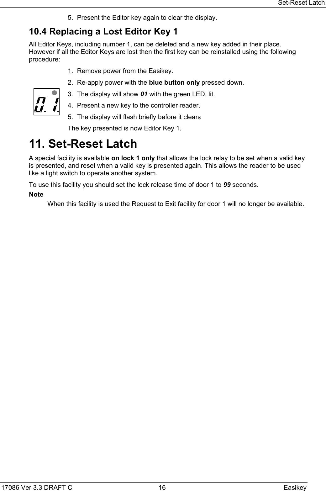 Set-Reset Latch17086 Ver 3.3 DRAFT C  16 Easikey5. Present the Editor key again to clear the display.10.4 Replacing a Lost Editor Key 1All Editor Keys, including number 1, can be deleted and a new key added in their place.However if all the Editor Keys are lost then the first key can be reinstalled using the followingprocedure:1. Remove power from the Easikey.2. Re-apply power with the blue button only pressed down.  3. The display will show 01 with the green LED. lit.4. Present a new key to the controller reader.5. The display will flash briefly before it clearsThe key presented is now Editor Key 1.11. Set-Reset LatchA special facility is available on lock 1 only that allows the lock relay to be set when a valid keyis presented, and reset when a valid key is presented again. This allows the reader to be usedlike a light switch to operate another system.To use this facility you should set the lock release time of door 1 to 99 seconds.NoteWhen this facility is used the Request to Exit facility for door 1 will no longer be available.