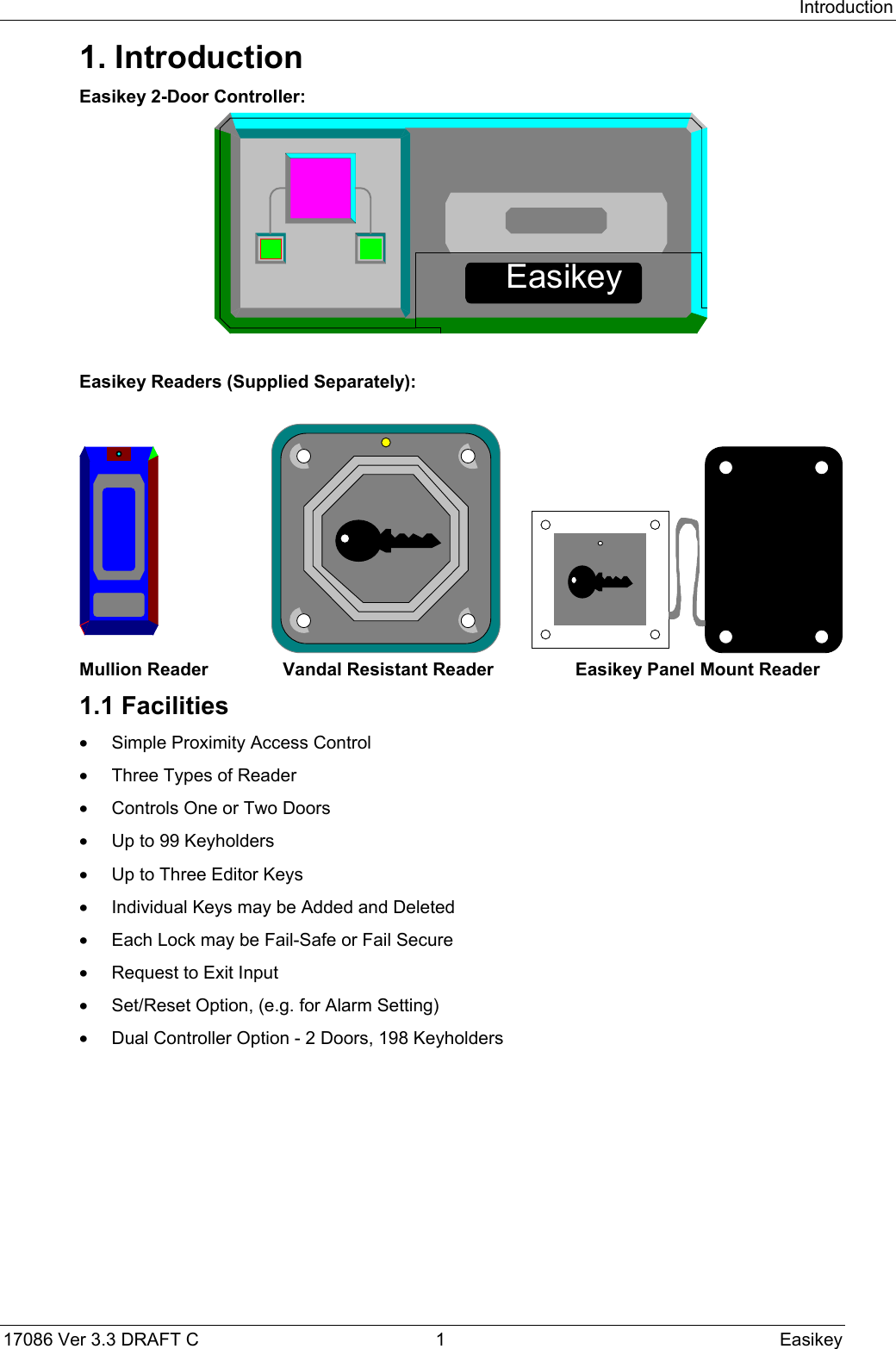 Introduction17086 Ver 3.3 DRAFT C  1 Easikey1. IntroductionEasikey 2-Door Controller:EasikeyEasikey Readers (Supplied Separately):Mullion Reader Vandal Resistant Reader Easikey Panel Mount Reader1.1 Facilities•  Simple Proximity Access Control•  Three Types of Reader•  Controls One or Two Doors•  Up to 99 Keyholders•  Up to Three Editor Keys•  Individual Keys may be Added and Deleted•  Each Lock may be Fail-Safe or Fail Secure•  Request to Exit Input•  Set/Reset Option, (e.g. for Alarm Setting)•  Dual Controller Option - 2 Doors, 198 Keyholders