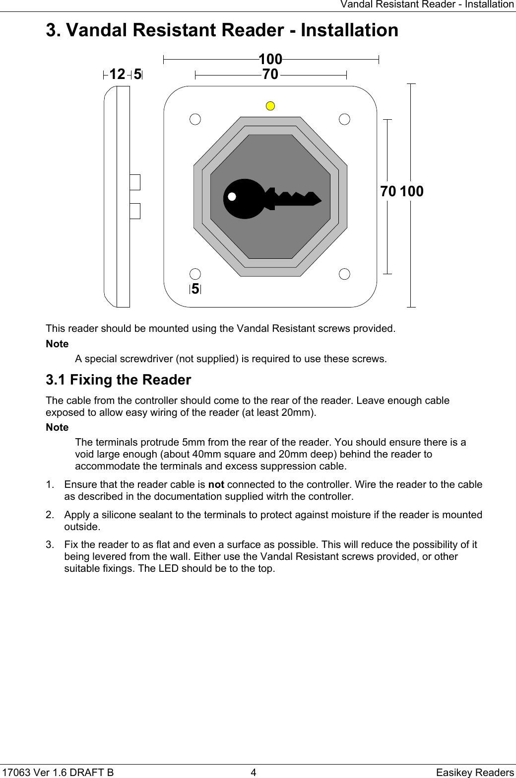 Vandal Resistant Reader - Installation17063 Ver 1.6 DRAFT B  4 Easikey Readers3. Vandal Resistant Reader - Installation12100100707055This reader should be mounted using the Vandal Resistant screws provided.NoteA special screwdriver (not supplied) is required to use these screws.3.1 Fixing the ReaderThe cable from the controller should come to the rear of the reader. Leave enough cableexposed to allow easy wiring of the reader (at least 20mm).NoteThe terminals protrude 5mm from the rear of the reader. You should ensure there is avoid large enough (about 40mm square and 20mm deep) behind the reader toaccommodate the terminals and excess suppression cable.1.  Ensure that the reader cable is not connected to the controller. Wire the reader to the cableas described in the documentation supplied witrh the controller.2.  Apply a silicone sealant to the terminals to protect against moisture if the reader is mountedoutside.3.  Fix the reader to as flat and even a surface as possible. This will reduce the possibility of itbeing levered from the wall. Either use the Vandal Resistant screws provided, or othersuitable fixings. The LED should be to the top.