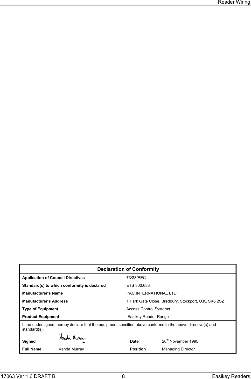 Reader Wiring17063 Ver 1.6 DRAFT B  8 Easikey ReadersDeclaration of ConformityApplication of Council Directives 73/23/EECStandard(s) to which conformity is declared ETS 300.683Manufacturer&apos;s Name  PAC INTERNATIONAL LTDManufacturer&apos;s Address 1 Park Gate Close, Bredbury, Stockport, U.K. SK6 2SZType of Equipment Access Control SystemsProduct Equipment  Easikey Reader RangeI, the undersigned, hereby declare that the equipment specified above conforms to the above directive(s) andstandard(s).Signed Date 20th November 1995Full Name Vanda Murray Position Managing Director